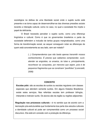 sociológica na defesa de uma liberdade social onde o sujeito surdo está
presente e se torna capaz de desenvencilhar-se das diversas pressões sociais
durante a interação cultural, como no caso, no qual a sociedade lhe impõe o
papel de deficiente.
O Brasil necessita perceber o sujeito surdo, como uma diferença
lingüística e cultural. Como é que os governantes brasileiros e parte da
sociedade defendem a inclusão de tantos grupos marginalizados, como uma
forma de transformação social, se sequer conseguem notar as diferenças de
quem está concretamente ao seu lado, sem ser notado?
(...) Compreendemos que não basta apenas transmitir nossos
conhecimentos. É preciso que saibamos compreender, ouvir,
atender as angústias, os anseios, ás lutas e, principalmente,
reconhecer as conquistas, por menores que sejam, pois é de
pequenos fragmentos que se constroem “pavilhões” (Lorenzetti,
2006)
CONCEITO
Escolas pólo: são as escolas de surdos ou escolas regulares com classes
especiais que atendem somente surdos. Em alguns Estados Brasileiros
existe estes serviços. Nas referidas escolas tem professor bilíngüe,
interprete e instrutor surdo. Os alunos são da região ou regiões adjacentes
Regulação nos processos culturais - é no sentido que de acordo com a
teorização pós-estruturalista que fundamenta boa parte dos estudos culturais
a identidade cultural só pode ser compreendida como um processo social
discursivo. Ela está em conexão com a produção da diferença.
 
