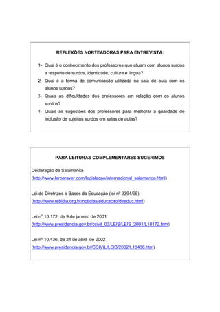 REFLEXÕES NORTEADORAS PARA ENTREVISTA:
1- Qual é o conhecimento dos professores que atuam com alunos surdos
a respeito de surdos, identidade, cultura e língua?
2- Qual é a forma de comunicação utilizada na sala de aula com os
alunos surdos?
3- Quais as dificuldades dos professores em relação com os alunos
surdos?
4- Quais as sugestões dos professores para melhorar a qualidade de
inclusão de sujeitos surdos em salas de aulas?
PARA LEITURAS COMPLEMENTARES SUGERIMOS
Declaração de Salamanca
(http://www.lerparaver.com/legislacao/internacional_salamanca.html)
Lei de Diretrizes e Bases da Educação (lei nº 9394/96)
(http://www.rebidia.org.br/noticias/educacao/direduc.html)
Lei no
10.172, de 9 de janeiro de 2001
(http://www.presidencia.gov.br/ccivil_03/LEIS/LEIS_2001/L10172.htm)
Lei nº 10.436, de 24 de abril de 2002
(http://www.presidencia.gov.br/CCIVIL/LEIS/2002/L10436.htm)
 