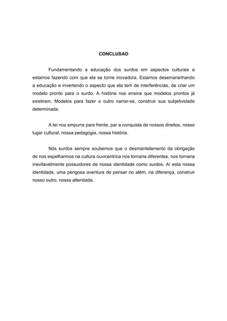 CONCLUSAO
Fundamentando a educação dos surdos em aspectos culturais a
estamos fazendo com que ela se torne inovadora. Estamos desemaranhando
a educação e invertendo o aspecto que ela tem de interferências, de criar um
modelo pronto para o surdo. A história nos ensina que modelos prontos já
existiram. Modelos para fazer o outro narrar-se, construir sua subjetividade
determinada.
A lei nos empurra para frente, par a conquista de nossos direitos, nosso
lugar cultural, nossa pedagogia, nossa história.
Nós surdos sempre soubemos que o desmantelamento da obrigação
de nos espelharmos na cultura ouvicentrica nos tornaria diferentes, nos tornaria
inevitavelmente possuidores de nossa identidade como surdos. Aí esta nossa
identidade, uma perigosa aventura de pensar no além, na diferença, construir
nosso outro, nossa alteridade.
 