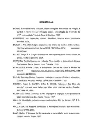 REFERÊNCIAS:
BORNE, Roseclélia Maria Malucelli, Representações dos surdos em relação à
surdez e implicações na interação social, dissertação de mestrado da
UTP, Universidade Tuiuti do Paraná, Curitiba, 2002
CHAMBERS, Ian. Migración, cultura, identidad. Buenos Aires: Amorrortu
Editores, 1995.
DORZIAT, Ana. Metodologias especificas ao ensino de surdos: análise crítica.
http://www.ines.org.br/ines_livros/13/13_PRINCIPAL.HTM acessado:
22/04/2006.
FELIPE, Tanya A. A Função do Intérprete na escolarização do Surdo falante de
Libras. Texto da palestra. 2004.
FERREIRA, Aurélio Buarque de Holanda. Novo Aurélio: o dicionário da Língua
Portuguesa. Rio de Janeiro: Nova Fronteira, 1999.
FERNANDES, Eulália. Surdez e Bilingüismo: Leitura de Mundo e Mundo da
Leitura. http://www.ines.org.br/ines_livros/13/13_PRINCIPAL.HTM
acessado: 22/04/2006.
FLEURI, Reinaldo Matias. Propostas curriculares: entre o oficial e o alternativo.
23ª Reunião Anual da ANPEd. 26/09/2000, Caxambu − MG.
FREMAN, Roger D., CARBIN, Crifton F, BOESE, Roberto J. Seu filho não
escuta? Um guia para todos que lidam com crianças surdas. Brasília:
MEC/SEESP, 1999.
GOLDFELD, Márcia. A criança surda: linguagem e cognição numa perspectiva
sócio-interacionista. São Paulo: Plexus, 1997.
HALL, S. Identidade culturais na pós-modernidade. Rio de Janeiro: DP  A,
1997.
HALL, Stuart. Da diáspora identidades e mediações culturais. Belo Horizonte:
Editora UFMG, 2003.
LANE, Harlan. A Máscara da Benevolência: a comunidade surda amordaçada.
Lisboa: Instituto Piaget, 1992.
 