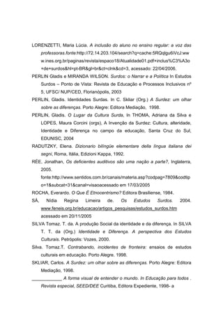 LORENZETTI, Maria Lúcia. A inclusão do aluno no ensino regular: a voz das
professoras.fonte:http://72.14.203.104/search?q=cache:5RQqlgu6iVcJ:ww
w.ines.org.br/paginas/revista/espaco18/Atualidade01.pdf+inclus%C3%A3o
+de+surdoshl=pt-BRgl=brct=clnkcd=3, acessado: 22/04/2006.
PERLIN Gladis e MIRANDA WILSON. Surdos: o Narrar e a Política In Estudos
Surdos – Ponto de Vista: Revista de Educação e Processos Inclusivos nº
5, UFSC/ NUP/CED, Florianópolis, 2003
PERLIN, Gladis. Identidades Surdas. In C. Skliar (Org.) A Surdez: um olhar
sobre as diferenças. Porto Alegre: Editora Mediação, 1998.
PERLIN, Gladis. O Lugar da Cultura Surda, In THOMA, Adriana da Silva e
LOPES, Maura Corcini (orgs), A Invenção da Surdez: Cultura, alteridade,
Identidade e Diferença no campo da educação, Santa Cruz do Sul,
EDUNISC, 2004
RADUTZKY, Elena. Dizionario bilíngüe elementare della língua italiana dei
segni, Roma, Itália, Edizioni Kappa, 1992.
RÉE, Jonathan, Os deficientes auditivos são uma nação a parte?, Inglaterra,
2005.
fonte:http://www.sentidos.com.br/canais/materia.asp?codpag=7809codtip
o=1subcat=31canal=visaoacessado em 17/03/2005
ROCHA, Everardo. O Que É Etnocentrismo? Editora Brasiliense, 1984.
SÁ, Nídia Regina Limeira de. Os Estudos Surdos. 2004.
www.feneis.org.br/educacao/artigos_pesquisas/estudos_surdos.htm
acessado em 20/11/2005
SILVA Tomaz. T. da. A produção Social da identidade e da diferença. In SILVA
T. T. da (Org.) Identidade e Diferença. A perspectiva dos Estudos
Culturais. Petrópolis: Vozes, 2000.
Silva. Tomaz.T. Contrabando, incidentes de fronteira: ensaios de estudos
culturais em educação. Porto Alegre. 1998.
SKLIAR, Carlos. A Surdez: um olhar sobre as diferenças. Porto Alegre: Editora
Mediação, 1998.
____________ A forma visual de entender o mundo. In Educação para todos .
Revista especial, SEED/DEE Curitiba, Editora Expediente, 1998- a
 