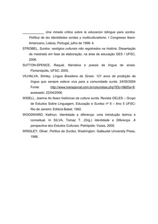 ____________ Una mirada critica sobre la educacion bilingue para sordos.
Polïtica de las identidades sordas y multiculturalismo. I Congresso Ibero-
Americano, Lisboa, Portugal, julho de 1998- b
STROBEL, Surdos: vestígios culturais não registrados na história. Dissertação
de mestrado em fase de elaboração, na área de educação GES / UFSC,
2006.
SUTTON-SPENCE, Raquel. Narrativa e poesia da língua de sinais.
Florianópolis, UFSC: 2005.
VILHALVA, Shirley. Língua Brasileira de Sinais: 121 anos de proibição da
língua que sempre esteve viva para a comunidade surda. 24/05/2004
Fonte: http://www.tveregional.com.br/colunistas.php?IDc=9IDa=8.
acessado: 22/04/2006.
WIDELL, Joanna As fases históricas da cultura surda, Revista GELES – Grupo
de Estudos Sobre Linguagem, Educação e Surdez nº 6 – Ano 5 UFSC-
Rio de Janeiro: Editora Babel, 1992.
WOODWARD, Kathryn. Identidade e diferença: uma introdução teórica e
conceitual. In SILVA, Tomaz T. (Org.) Identidade e Diferença. A
perspectiva dos Estudos Culturais. Petrópolis: Vozes, 2000.
WRIGLEY, Oliver. Política da Surdez, Washington: Gallaudet University Press,
1996.
 
