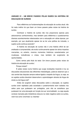 UNIDADE 01 - UM BREVE PASSEIO PELAS RAÍZES DA HISTÓRIA DE
EDUCAÇÃO DE SURDOS
Para refletirmos as fundamentações da educação de surdos atual, não
há nada melhor do que fazer um breve passeio pelas raízes da história de
surdos.
Conhecer a história de surdos não nos proporciona apenas para
adicionarmos conhecimentos, mas também para refletirmos e questionarmos
diversos acontecimentos relacionados com a educação em várias épocas, por
exemplo, por que atualmente apesar de se ter uma política de inclusão, o
sujeito surdo continua excluído?
A história da educação de surdos não é uma história difícil de ser
analisada e compreendida, ela evolui continuamente apesar de vários impactos
marcantes, no entanto, vivemos momentos históricos caracterizados por
mudanças, turbulências e crises, mas também de surgimento de
oportunidades.
Como vemos pelo título do texto ’Um breve passeio pelas raízes da
história de educação de surdos’.
Porque raízes?
É pelas raízes numa história que surge revelações trazendo à luz as
discussões educacionais das diferentes metodologias, pode-se observar que a
raiz central das disputas sempre esteve ligada a respeito da língua, ou seja, se
os sujeitos surdos deveriam desenvolver a aprendizagem através da língua de
sinais ou da língua oral?
Antes de surgirem estas discussões sobre a educação, os sujeitos
surdos eram rejeitados pela sociedade e posteriormente eram isolados nos
asilos para que pudessem ser protegidos, pois não se acreditava que
pudessem ter uma educação em função da sua ‘anormalidade’, ou seja aquela
conduta marcada pela intolerância obscura na visão negativa sobre os surdos,
viam-nos como ‘anormais’ ou ‘doentes’
 