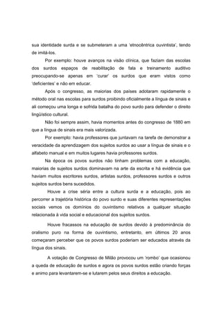 sua identidade surda e se submeteram a uma ‘etnocêntrica ouvintista’, tendo
de imitá-los.
Por exemplo: houve avanços na visão clínica, que faziam das escolas
dos surdos espaços de reabilitação de fala e treinamento auditivo
preocupando-se apenas em ‘curar’ os surdos que eram vistos como
‘deficientes’ e não em educar.
Após o congresso, as maiorias dos países adotaram rapidamente o
método oral nas escolas para surdos proibindo oficialmente a língua de sinais e
ali começou uma longa e sofrida batalha do povo surdo para defender o direito
lingüístico cultural.
Não foi sempre assim, havia momentos antes do congresso de 1880 em
que a língua de sinais era mais valorizada.
Por exemplo: havia professores que juntavam na tarefa de demonstrar a
veracidade da aprendizagem dos sujeitos surdos ao usar a língua de sinais e o
alfabeto manual e em muitos lugares havia professores surdos.
Na época os povos surdos não tinham problemas com a educação,
maiorias de sujeitos surdos dominavam na arte da escrita e há evidência que
haviam muitos escritores surdos, artistas surdos, professores surdos e outros
sujeitos surdos bens sucedidos.
Houve a crise séria entre a cultura surda e a educação, pois ao
percorrer a trajetória histórica do povo surdo e suas diferentes representações
sociais vemos os domínios do ouvintismo relativos a qualquer situação
relacionada à vida social e educacional dos sujeitos surdos.
Houve fracassos na educação de surdos devido à predominância do
oralismo puro na forma de ouvintismo, entretanto, em últimos 20 anos
começaram perceber que os povos surdos poderiam ser educados através da
língua dos sinais.
A votação de Congresso de Milão provocou um ‘rombo’ que ocasionou
a queda de educação de surdos e agora os povos surdos estão criando forças
e animo para levantarem-se e lutarem pelos seus direitos a educação.
 