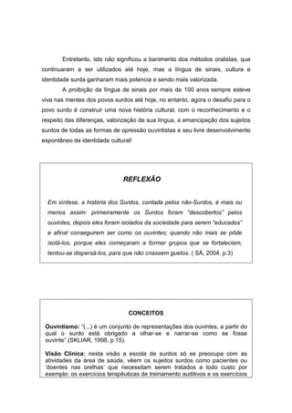 Entretanto, isto não significou a banimento dos métodos oralistas, que
continuaram a ser utilizados até hoje, mas a língua de sinais, cultura e
identidade surda ganharam mais potencia e sendo mais valorizada.
A proibição da língua de sinais por mais de 100 anos sempre esteve
viva nas mentes dos povos surdos até hoje, no entanto, agora o desafio para o
povo surdo é construir uma nova história cultural, com o reconhecimento e o
respeito das diferenças, valorização de sua língua, a emancipação dos sujeitos
surdos de todas as formas de opressão ouvintistas e seu livre desenvolvimento
espontâneo de identidade cultural!
REFLEXÂO
Em síntese, a história dos Surdos, contada pelos não-Surdos, é mais ou
menos assim: primeiramente os Surdos foram “descobertos” pelos
ouvintes, depois eles foram isolados da sociedade para serem “educados”
e afinal conseguirem ser como os ouvintes; quando não mais se pôde
isolá-los, porque eles começaram a formar grupos que se fortaleciam,
tentou-se dispersá-los, para que não criassem guetos. ( SÁ, 2004, p.3)
CONCEITOS
Ouvintismo: “(...) é um conjunto de representações dos ouvintes, a partir do
qual o surdo está obrigado a olhar-se e narrar-se como se fosse
ouvinte”.(SKLIAR, 1998, p 15).
Visão Clínica: nesta visão a escola de surdos só se preocupa com as
atividades da área de saúde, vêem os sujeitos surdos como pacientes ou
‘doentes nas orelhas’ que necessitam serem tratados a todo custo por
exemplo: os exercícios terapêuticas de treinamento auditivos e os exercícios
 