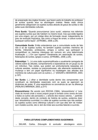 de preparação dos órgãos fonador, que fazem parte do trabalho do professor
de surdos quando atua na abordagem oralista. Nesta visão clinica
geralmente categorizam os sujeitos surdos através de graus de surdez e não
pelas suas identidades culturais.
Povo Surdo: “Quando pronunciamos ‘povo surdo’, estamos nos referindo
aos sujeitos surdos que não habitam no mesmo local, mas que estão ligados
por uma origem, por um código ético de formação visual, independente do
grau de evolução lingüística, tais como a língua de sinais, a cultura surda e
quaisquer outros laços”. (STROBEL, 2008, p.29).
Comunidade Surda: Então entendemos que a comunidade surda de fato
não é só de sujeitos surdos, há também sujeitos ouvintes- membros de
família, intérpretes, professores, amigos e outros- que participam e
compartilham os mesmos interesses em comuns em uma determinada
localização. (...) Em que lugares? Geralmente em associação de surdos,
federações de surdos, igrejas e outros. (STROBEL, 2008, p.29).
Estereótipo: “(...) é uma visão supersimplificada e usualmente carregada de
valores sobre as atitudes, comportamento e expectativas de um grupo ou de
um indivíduo. Tais visões, que podem ser profundamente baseadas em
culturas sexistas, racistas ou preconceituosas, são altamente resistentes à
mudança e tem um papel significativo na modelagem das atitudes dos
membros da cultura para com os outros (...).” (EDGAR e SEDGWICK, 2003,
p.107)
Ser Surdo: (...) olhar a identidade surda dentro dos componentes que
constituem as identidades essenciais com as quais se agenciam as
dinâmicas de poder. É uma experiência na convivência do ser na diferença
(PERLIN E MIRANDA, 2003, p.217)
Etnocentrismo: De acordo com ROCHA (1984), ’etnocentrismo’ é “uma
visão do mundo onde o nosso próprio grupo é tomado como centro de tudo
e todos os outros são pensados (...) através dos nossos valores...”, partindo
deste conceito, dentro do contexto de história de surdos, podemos dizer
que ‘etnocêntrica ouvintista’ é a idéia de sujeitos ouvintes que não aceitam
os sujeitos surdos como diferença cultural e sim que eles tem de moldar
com modelo ouvinte, isto é, tem de imitar aos ouvintes falando e ouvindo.
PARA LEITURAS COMPLEMENTARES SUGERIMOS:
- SKLIAR, Carlos, Educação  exclusão: abordagens sócio-
 