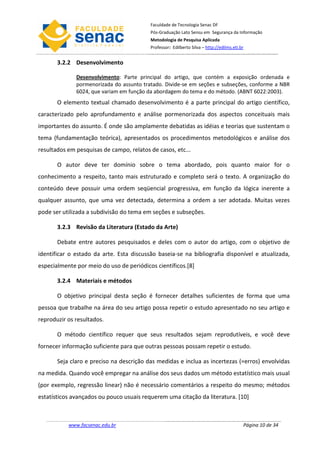 Faculdade de Tecnologia Senac DF
                                          Pós-Graduação Lato Sensu em Segurança da Informação
                                          Metodologia de Pesquisa Aplicada
                                          Professor: Edilberto Silva – http://edilms.eti.br


       3.2.2 Desenvolvimento

              Desenvolvimento: Parte principal do artigo, que contém a exposição ordenada e
              pormenorizada do assunto tratado. Divide-se em seções e subseções, conforme a NBR
              6024, que variam em função da abordagem do tema e do método. (ABNT 6022:2003).
       O elemento textual chamado desenvolvimento é a parte principal do artigo científico,
caracterizado pelo aprofundamento e análise pormenorizada dos aspectos conceituais mais
importantes do assunto. É onde são amplamente debatidas as idéias e teorias que sustentam o
tema (fundamentação teórica), apresentados os procedimentos metodológicos e análise dos
resultados em pesquisas de campo, relatos de casos, etc...

       O autor deve ter domínio sobre o tema abordado, pois quanto maior for o
conhecimento a respeito, tanto mais estruturado e completo será o texto. A organização do
conteúdo deve possuir uma ordem seqüencial progressiva, em função da lógica inerente a
qualquer assunto, que uma vez detectada, determina a ordem a ser adotada. Muitas vezes
pode ser utilizada a subdivisão do tema em seções e subseções.

       3.2.3 Revisão da Literatura (Estado da Arte)

       Debate entre autores pesquisados e deles com o autor do artigo, com o objetivo de
identificar o estado da arte. Esta discussão baseia-se na bibliografia disponível e atualizada,
especialmente por meio do uso de periódicos científicos.[8]

       3.2.4 Materiais e métodos

       O objetivo principal desta seção é fornecer detalhes suficientes de forma que uma
pessoa que trabalhe na área do seu artigo possa repetir o estudo apresentado no seu artigo e
reproduzir os resultados.

       O método científico requer que seus resultados sejam reprodutíveis, e você deve
fornecer informação suficiente para que outras pessoas possam repetir o estudo.

       Seja claro e preciso na descrição das medidas e inclua as incertezas (=erros) envolvidas
na medida. Quando você empregar na análise dos seus dados um método estatístico mais usual
(por exemplo, regressão linear) não é necessário comentários a respeito do mesmo; métodos
estatísticos avançados ou pouco usuais requerem uma citação da literatura. [10]



           www.facsenac.edu.br                                                            Página 10 de 34
 