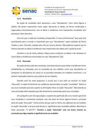 Faculdade de Tecnologia Senac DF
                                          Pós-Graduação Lato Sensu em Segurança da Informação
                                          Metodologia de Pesquisa Aplicada
                                          Professor: Edilberto Silva – http://edilms.eti.br


       3.2.5 Resultados

       Na seção de resultados você apresenta a suas “descobertas”: itens como figuras e
tabelas são partes importantes nesta seção. Apresente os dados, de forma condensada e
organizados sistematicamente, com as idéias e tendências mais importantes ressaltadas (em
destaque) e bem descritas.

       Uma vez que a seção de resultados compreende “o novo conhecimento” que você está
contribuindo para o mundo, é importante que suas “descobertas” sejam relatadas de forma
simples e clara. Contudo, cuidado para não ser conciso demais. Não podemos esperar que os
leitores extraiam as idéias e tendências mais importantes dos dados sem a ajuda do autor.

       Combine o uso de texto, tabelas e figuras para condensar os dados e dar destaque às
novas idéias e tendências encontradas em suas “descobertas”.[10]

       3.2.6 Discussão

       Na seção de discussão dos resultados, você deve discutir quais idéias e tendências foram
estabelecidas ou reforçadas com os resultados de seu trabalho; como suas descobertas se
comparam às descobertas de outros ou às previsões baseadas em trabalhos anteriores, e se
existem implicações teóricas e/ou práticas do seu trabalho.

       Quando você faz estas perguntas, é crucial que o que você vai escrever na seção
“discussão” se apóie firmemente nas evidências apresentadas na seção “resultados”. Refira-se
aos seus resultados para dar suporte às afirmações feitas na seção “discussão”. Não estenda as
suas conclusões além daquelas que são diretamente sustentadas pelos seus resultados.

       Um parágrafo curto de especulação a respeito do significado (de uma maneira geral) de
seus resultados é usualmente aceitável, mas não deve de forma alguma formar a principal
parte da seção “discussão”. Tenha certeza de que você se referiu aos objetivos do seu trabalho
na seção “discussão” e de que você discutiu a significância dos resultados obtidos. Não deixe o
leitor pensando: “E daí????”. Termine a seção “discussão” com um breve resumo ou
conclusão que diga respeito à significância do seu trabalho.




           www.facsenac.edu.br                                                            Página 11 de 34
 