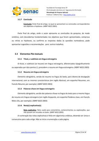 Faculdade de Tecnologia Senac DF
                                           Pós-Graduação Lato Sensu em Segurança da Informação
                                           Metodologia de Pesquisa Aplicada
                                           Professor: Edilberto Silva – http://edilms.eti.br


       3.2.7 Conclusão

              Conclusão: Parte final do artigo, na qual se apresentam as conclusões correspondentes
              aos objetivos e hipóteses. (ABNT 6022:2003).


       Parte final do artigo, onde o autor apresenta as conclusões da pesquisa, de modo
sintético, com descobertas fundamentadas nos objetivos que foram apresentados, comprova
ou refuta as hipóteses, ou confirma as respostas dadas às questões norteadoras, pode
apresentar sugestões e recomendações para outros trabalhos.



   3.3 Elementos Pós-textuais

       3.3.1 Título, e subtítulo em língua estrangeira

       O título, e subtítulo (se houver) em língua estrangeira, diferenciados tipograficamente
ou separados por dois pontos (:), precedem o resumo em língua estrangeira. (ABNT 6022:2003)

       3.3.2 Resumo em língua estrangeira

       Elemento obrigatório, versão do resumo na língua do texto, para idioma de divulgação
internacional, com as mesmas características (em inglês Abstract, em espanhol Resumen, em
francês Résumé, por exemplo). (ABNT 6022:2003)

       3.3.3 Palavras-chave em língua estrangeira

       Elemento obrigatório, versão das palavras-chave na língua do texto para a mesma língua
do resumo em língua estrangeira (em inglês Keywords, em espanhol Palabras clave, em francês
Mots-clés, por exemplo). (ABNT 6022:2003)

       3.3.4 Nota(s) explicativa(s)

              Nota explicativa: Nota usada para comentários, esclarecimentos ou explanações, que
              não possam ser incluídos no texto. (ABNT 6022:2003).
       A numeração das notas explicativas é feita em algarismos arábicos, devendo ser única e
consecutiva para cada artigo. Não se inicia a numeração a cada página.




           www.facsenac.edu.br                                                             Página 12 de 34
 