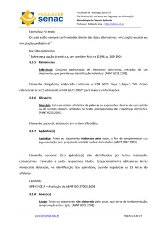 Faculdade de Tecnologia Senac DF
                                              Pós-Graduação Lato Sensu em Segurança da Informação
                                              Metodologia de Pesquisa Aplicada
                                              Professor: Edilberto Silva – http://edilms.eti.br


       Exemplos: No texto
       Os pais estão sempre confrontados diante das duas alternativas: vinculação escolar ou
vinculação profissional 1

       Na nota explicativa
       1
           Sobre essa opção dramática, ver também Morice (1996, p. 269-290).
       3.3.5 Referências

                Referência: Conjunto padronizado de elementos descritivos, retirados de um
                documento, que permite sua identificação individual. (ABNT 6022:2003).


       Elemento obrigatório, elaborado conforme a NBR 6023. Veja o tópico “VII. Como
referenciar o texto utilizando a NBR 6023:2002” para maiores informações.

       3.3.6 Glossário

                Glossário: Lista em ordem alfabética de palavras ou expressões técnicas de uso restrito
                ou de sentido obscuro, utilizadas no texto, acompanhadas das respectivas definições.
                (ABNT 6022:2003).


       Elemento opcional, elaborado em ordem alfabética.

       3.3.7 Apêndice(s)

                Apêndice: Texto ou documento elaborado pelo autor, a fim de complementar sua
                argumentação, sem prejuízo da unidade nuclear do trabalho. (ABNT 6022:2003).



       Elemento opcional. O(s) apêndice(s) são identificados por letras maiúsculas
consecutivas, travessão e pelos respectivos títulos. Excepcionalmente utilizam-se letras
maiúsculas dobradas, na identificação dos apêndices, quando esgotadas as 23 letras do
alfabeto.

       Exemplo:
       APÊNDICE A – Avaliação da ABNT ISO 27005:2003

       3.3.8 Anexo(s)

                Anexo: Texto ou documento não elaborado pelo autor, que serve de fundamentação,
                comprovação e ilustração. (ABNT 6022:2003).


             www.facsenac.edu.br                                                              Página 13 de 34
 