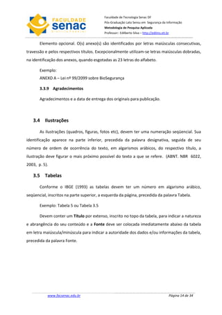 Faculdade de Tecnologia Senac DF
                                           Pós-Graduação Lato Sensu em Segurança da Informação
                                           Metodologia de Pesquisa Aplicada
                                           Professor: Edilberto Silva – http://edilms.eti.br


       Elemento opcional. O(s) anexo(s) são identificados por letras maiúsculas consecutivas,
travessão e pelos respectivos títulos. Excepcionalmente utilizam-se letras maiúsculas dobradas,
na identificação dos anexos, quando esgotadas as 23 letras do alfabeto.

       Exemplo:
       ANEXO A – Lei nº 99/2099 sobre BioSegurança

       3.3.9 Agradecimentos

       Agradecimentos e a data de entrega dos originais para publicação.



   3.4 Ilustrações

       As ilustrações (quadros, figuras, fotos etc), devem ter uma numeração seqüencial. Sua
identificação aparece na parte inferior, precedida da palavra designativa, seguida de seu
número de ordem de ocorrência do texto, em algarismos arábicos, do respectivo título, a
ilustração deve figurar o mais próximo possível do texto a que se refere. (ABNT. NBR 6022,
2003, p. 5).

   3.5 Tabelas

       Conforme o IBGE (1993) as tabelas devem ter um número em algarismo arábico,
seqüencial, inscritos na parte superior, a esquerda da página, precedida da palavra Tabela.

       Exemplo: Tabela 5 ou Tabela 3.5

       Devem conter um Título por extenso, inscrito no topo da tabela, para indicar a natureza
e abrangência do seu conteúdo e a Fonte deve ser colocada imediatamente abaixo da tabela
em letra maiúscula/minúscula para indicar a autoridade dos dados e/ou informações da tabela,
precedida da palavra Fonte.




           www.facsenac.edu.br                                                             Página 14 de 34
 