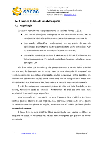 Faculdade de Tecnologia Senac DF
                                          Pós-Graduação Lato Sensu em Segurança da Informação
                                          Metodologia de Pesquisa Aplicada
                                          Professor: Edilberto Silva – http://edilms.eti.br



   IV. Estrutura Padrão de uma Monografia
   4.1 Organização

       Esse estudo normalmente se organiza em uma das seguintes formas: [13][14]
          • Uma revisão bibliográfica abrangente de um determinado assunto. Ex.: O
               paradigma de orientação a objeto nas modernas linguagens de programação;

          • Uma revisão bibliográfica, complementada por um estudo de caso da
               aplicabilidade de uma técnica ou abordagem estudada. Ex.: As primitivas de POO
               no desenvolvimento de um sistema para troca de informações;

          • Uma revisão bibliográfica associada à investigação de formas de solução de um
               determinado problema. Ex.: A implementação da hierarquia múltipla nos novos
               paradigmas OO.

       Não é necessário que uma monografia apresente resultados inéditos (como esperado
em uma tese de doutorado, ou, em menor grau, em uma dissertação de mestrado). Os
resultados estão mais associados à organização e análise comparativa e crítica das idéias em
torno de um determinado assunto. Desta forma, uma revisão bibliográfica das obras mais
importantes em uma determinada área é parte essencial da construção de uma monografia.
       O texto deve ser pensado como proporcionando ao leitor uma fonte de estudo em um
assunto, fornecendo desde os conceitos          fundamentais da área até uma visão mais
aprofundada dos conteúdos que a compõem.
       Uma monografia deve ser escrita em uma linguagem clara e objetiva. Um texto
científico deve ser: objetivo, preciso, imparcial, claro, coerente, e impessoal. Os verbos devem
ser utilizados na terceira pessoa do singular, evitando-se usar na terceira pessoa do plural e
nunca primeira pessoa.
       O texto deve ter uma seqüência lógica apresentando com precisão as idéias, as
pesquisas, os dados, os resultados dos estudos, sem prolongar-se por questões de menor
importância.




           www.facsenac.edu.br                                                            Página 15 de 34
 