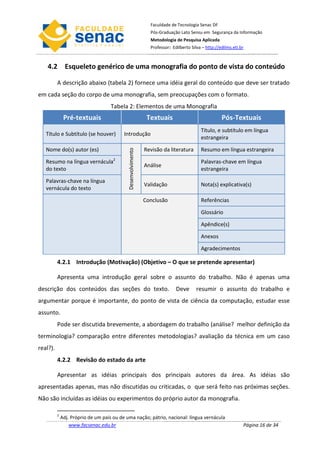 Faculdade de Tecnologia Senac DF
                                                                 Pós-Graduação Lato Sensu em Segurança da Informação
                                                                 Metodologia de Pesquisa Aplicada
                                                                 Professor: Edilberto Silva – http://edilms.eti.br



    4.2 Esqueleto genérico de uma monografia do ponto de vista do conteúdo

          A descrição abaixo (tabela 2) fornece uma idéia geral do conteúdo que deve ser tratado
em cada seção do corpo de uma monografia, sem preocupações com o formato.
                                     Tabela 2: Elementos de uma Monografia
               Pré-textuais                                     Textuais                              Pós-Textuais
                                                                                           Título, e subtítulo em língua
   Título e Subtítulo (se houver)          Introdução
                                                                                           estrangeira

   Nome do(s) autor (es)                                       Revisão da literatura       Resumo em língua estrangeira
                                             Desenvolvimento




   Resumo na língua vernácula2                                                             Palavras-chave em língua
                                                               Análise
   do texto                                                                                estrangeira

   Palavras-chave na língua
                                                               Validação                   Nota(s) explicativa(s)
   vernácula do texto

                                                               Conclusão                   Referências

                                                                                           Glossário

                                                                                           Apêndice(s)

                                                                                           Anexos

                                                                                           Agradecimentos

          4.2.1 Introdução (Motivação) (Objetivo – O que se pretende apresentar)

          Apresenta uma introdução geral sobre o assunto do trabalho. Não é apenas uma
descrição dos conteúdos das seções do texto.                                  Deve       resumir o assunto do trabalho e
argumentar porque é importante, do ponto de vista de ciência da computação, estudar esse
assunto.
          Pode ser discutida brevemente, a abordagem do trabalho (análise? melhor definição da
terminologia? comparação entre diferentes metodologias? avaliação da técnica em um caso
real?).
          4.2.2 Revisão do estado da arte

          Apresentar as idéias principais dos principais autores da área. As idéias são
apresentadas apenas, mas não discutidas ou criticadas, o que será feito nas próximas seções.
Não são incluídas as idéias ou experimentos do próprio autor da monografia.

          2
              Adj. Próprio de um país ou de uma nação; pátrio, nacional: língua vernácula
                  www.facsenac.edu.br                                                                            Página 16 de 34
 