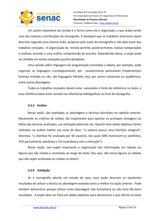 Faculdade de Tecnologia Senac DF
                                           Pós-Graduação Lato Sensu em Segurança da Informação
                                           Metodologia de Pesquisa Aplicada
                                           Professor: Edilberto Silva – http://edilms.eti.br


       Um ponto importante da revisão é a forma como ela é organizada, o que acaba sendo
uma das maiores contribuições da monografia. É desejável que os trabalhos anteriores sejam
descritos segundo uma mesma visão, proposta pelo autor da monografia e não pelo autor dos
trabalhos revisados. A organização da revisão permite, posteriormente, realizar comparações
e análises, levando a uma melhor compreensão do assunto. Dependendo dessa, a seção pode
ser dividida em tantas subseções quanto desejáveis.
       Uma revisão sobre linguagens de programação orientadas a objeto, por exemplo, pode
organizar as linguagens cronologicamente, por           características particulares (implementam
herança múltipla ou não, são linguagens híbridas, etc), por serem comerciais ou acadêmicas,
entre outras abordagens.
       Todos os trabalhos revisados devem estar associados à fonte de referência no texto, e
essa referência deve estar incluída nas referências bibliográficas no final da monografia.


       4.2.3 Análise

       Nessa seção, são analisadas as abordagens e técnicas discutidas no capítulo anterior.
Novamente os critérios de análise são importantes para apontar as principais vantagens ou
falhas das técnicas analisadas, sua utilização potencial, etc. Quanto mais dados objetivos forem
utilizados na análise melhor (ao invés de dizer: “o sistema possui uma interface amigável”,
descreva: “a interface foi analisada por 50 usuários, dos quais 60% mostraram-se satisfeitos,
35% parcialmente satisfeitos e 5% insatisfeitos com a interação”).
       Nessa seção, tem papel importante a organização das informações em tabelas ou
figuras que são citadas e analisadas ao longo do texto. (Ou seja, não inclua figuras ou tabelas
que não sejam analisadas ou citadas no texto!)


       4.2.4 Validação

       Se a monografia aborda um estudo de caso, essa seção descreve os excelentes
resultados de utilizar a técnica ou abordagem avaliada como a melhor na seção anterior. Pode
também demonstrar porque utilizar outra abordagem não funcionaria ou não teria tão bons
resultados. A seção deve ser farta em dados objetivos para demonstrar o que afirma no texto


           www.facsenac.edu.br                                                             Página 17 de 34
 