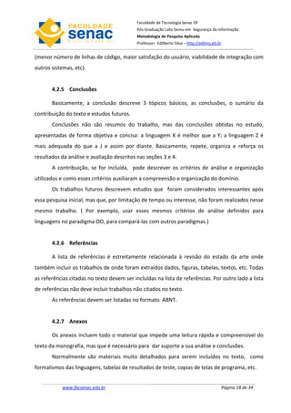 Faculdade de Tecnologia Senac DF
                                            Pós-Graduação Lato Sensu em Segurança da Informação
                                            Metodologia de Pesquisa Aplicada
                                            Professor: Edilberto Silva – http://edilms.eti.br


(menor número de linhas de código, maior satisfação do usuário, viabilidade de integração com
outros sistemas, etc).


       4.2.5 Conclusões

       Basicamente, a conclusão descreve 3 tópicos básicos, as conclusões, o sumário da
contribuição do texto e estudos futuros.
       Conclusões não são resumos do trabalho, mas das conclusões obtidas no estudo,
apresentadas de forma objetiva e concisa: a linguagem X é melhor que a Y; a linguagem Z é
mais adequada do que a J e assim por diante. Basicamente, repete, organiza e reforça os
resultados da análise e avaliação descritos nas seções 3 e 4.
       A contribuição, se for incluída, pode descrever os critérios de análise e organização
utilizados e como esses critérios auxiliaram a compreensão e organização do domínio.
       Os trabalhos futuros descrevem estudos que foram considerados interessantes após
essa pesquisa inicial, mas que, por limitação de tempo ou interesse, não foram realizados nesse
mesmo trabalho. ( Por exemplo, usar esses mesmos critérios de análise definidos para
linguagens no paradigma OO, para compará-las com outros paradigmas.)


       4.2.6 Referências

       A lista de referências é estreitamente relacionada à revisão do estado da arte onde
também incluir os trabalhos de onde foram extraídos dados, figuras, tabelas, textos, etc. Todas
as referências citadas no texto devem ser incluídas na lista de referências. Por outro lado a lista
de referências não deve incluir trabalhos não citados no texto.
       As referências devem ser listadas no formato ABNT.


       4.2.7 Anexos

       Os anexos incluem todo o material que impede uma leitura rápida e compreensível do
texto da monografia, mas que é necessário para dar suporte a sua análise e conclusões.
       Normalmente são materiais muito detalhados para serem incluídos no texto, como
formalismos das linguagens, tabelas de resultados de teste, copias de telas de programa, etc.


           www.facsenac.edu.br                                                              Página 18 de 34
 