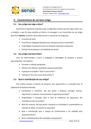 Faculdade de Tecnologia Senac DF
                                           Pós-Graduação Lato Sensu em Segurança da Informação
                                           Metodologia de Pesquisa Aplicada
                                           Professor: Edilberto Silva – http://edilms.eti.br



   V. Características de um bom artigo
   5.1 Seu artigo tem algo a dizer?

       O primeiro e importante requisito é que o artigo deve mostrar que tem algo a dizer com
o trabalho, e que fez boas escolhas ao fazê-lo. A mensagem a ser transmitida em um artigo
deve ficar explícita. Escolhas críticas determinam o sucesso de um artigo:[11]
           • A escolha do tema;
           • A escolha da indagação (pergunta que a pesquisa procura responder);
           • A abordagem de pesquisa (como se pretende responder a pergunta);
           • Pertinência da pesquisa e durabilidade do estudo.

   5.2 Seu artigo está bem feito?
       Uma vez determinados o tema, a indagação e abordagem da pesquisa é preciso
operacionalizar. Isto significa:
           • Conceber o método apropriado;
           • Efetivar com eficácia e qualidade a pesquisa planejada.
           • A pesquisa se propõe a “fazer a coisa certa”?
           • A pesquisa “fez certo o que deveria fazer”?

   5.3 Qual a contribuição do seu artigo?

       Este critério envolve o produto da pesquisa: seus argumentos e o conteúdo final. O
julgamento da pesquisa abrange:
           • Consistência e Coerência. Até que ponto a pesquisa consegue teorizar,
               argumentar e sustentar coerentemente o argumento principal?
           • Originalidade e Inovação. Qual o nível de ineditismo do argumento, dos
               resultados ou das conclusões?
           • Nível de surpresa. Até que ponto a pesquisa ou resultados é surpreendente ou
               redunda no óbvio, no intuitivo ou esperado?
           • Qual a contribuição para o avanço do conhecimento e de utilidade para
               pesquisas futuras?
           • Qual a utilidade prática dos resultados e da pesquisa?
            www.facsenac.edu.br                                                            Página 19 de 34
 