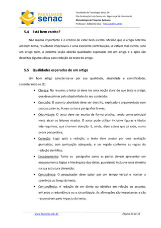 Faculdade de Tecnologia Senac DF
                                           Pós-Graduação Lato Sensu em Segurança da Informação
                                           Metodologia de Pesquisa Aplicada
                                           Professor: Edilberto Silva – http://edilms.eti.br


   5.4 Está bem escrito?

       Não menos importante é o critério de estar bem escrito. Mesmo que o artigo detenha
um bom tema, resultados impecáveis e uma excelente contribuição, se estiver mal escrito, será
um artigo ruim. A próxima seção aborda qualidades esperadas em um artigo e a após são
descritas algumas dicas para redação do texto do artigo.


   5.5 Qualidades esperadas de um artigo

       Um bom artigo caracteriza-se por sua qualidade, atualidade e cientificidade,
considerando-se [3]:
          • Clareza: No resumo, o leitor já deve ter uma noção clara do que trata o artigo,
              que deve primar pela objetividade do seu conteúdo;
          • Concisão: O assunto abordado deve ser descrito, explicado e argumentado com
              poucas palavras, frases curtas e parágrafos breves;
          • Criatividade: O texto deve ser escrito de forma criativa, tendo como principal
              meta atrair os leitores visados. O autor pode utilizar inclusive figuras e títulos
              interrogativos, que chamem atenção. E, ainda, dizer coisas que já sabe, numa
              prova perspectiva;
          • Correção: Logo após a redação, o texto deve passar por uma avaliação
              gramatical, com pontuação adequada, e ser regido conforme as regras da
              redação científica;
          • Encadeamento: Tanto os parágrafos como as partes devem apresentar um
              encadeamento lógico e hierárquico das idéias, guardando inclusive uma simetria
              na sua estrutura dimensão;
          • Consistência: O pesquisador deve optar por um tempo verbal e manter a
              coerência ao longo do texto.
          • Contundência: A redação de ser direta ou objetiva em relação ao assunto,
              evitando a redundância ou o circunlóquio. As afirmações são importantes e são
              responsáveis pelo impacto do texto;



           www.facsenac.edu.br                                                             Página 20 de 34
 