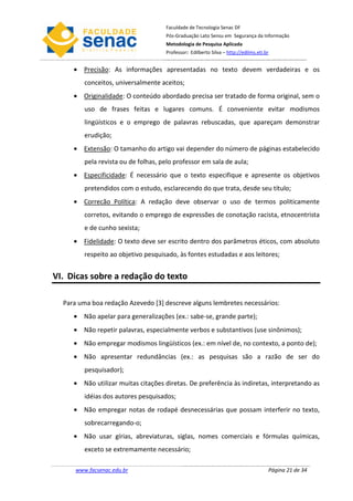 Faculdade de Tecnologia Senac DF
                                     Pós-Graduação Lato Sensu em Segurança da Informação
                                     Metodologia de Pesquisa Aplicada
                                     Professor: Edilberto Silva – http://edilms.eti.br


     • Precisão: As informações apresentadas no texto devem verdadeiras e os
         conceitos, universalmente aceitos;
     • Originalidade: O conteúdo abordado precisa ser tratado de forma original, sem o
         uso de frases feitas e lugares comuns. É conveniente evitar modismos
         lingüísticos e o emprego de palavras rebuscadas, que apareçam demonstrar
         erudição;
     • Extensão: O tamanho do artigo vai depender do número de páginas estabelecido
         pela revista ou de folhas, pelo professor em sala de aula;
     • Especificidade: É necessário que o texto especifique e apresente os objetivos
         pretendidos com o estudo, esclarecendo do que trata, desde seu título;
     • Correcão Política: A redação deve observar o uso de termos politicamente
         corretos, evitando o emprego de expressões de conotação racista, etnocentrista
         e de cunho sexista;
     • Fidelidade: O texto deve ser escrito dentro dos parâmetros éticos, com absoluto
         respeito ao objetivo pesquisado, às fontes estudadas e aos leitores;


VI. Dicas sobre a redação do texto

  Para uma boa redação Azevedo [3] descreve alguns lembretes necessários:
     • Não apelar para generalizações (ex.: sabe-se, grande parte);
     • Não repetir palavras, especialmente verbos e substantivos (use sinônimos);
     • Não empregar modismos lingüísticos (ex.: em nível de, no contexto, a ponto de);
     • Não apresentar redundâncias (ex.: as pesquisas são a razão de ser do
         pesquisador);
     • Não utilizar muitas citações diretas. De preferência às indiretas, interpretando as
         idéias dos autores pesquisados;
     • Não empregar notas de rodapé desnecessárias que possam interferir no texto,
         sobrecarregando-o;
     • Não usar gírias, abreviaturas, siglas, nomes comerciais e fórmulas químicas,
         exceto se extremamente necessário;

      www.facsenac.edu.br                                                            Página 21 de 34
 