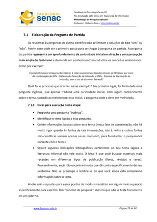 Faculdade de Tecnologia Senac DF
                                                Pós-Graduação Lato Sensu em Segurança da Informação
                                                Metodologia de Pesquisa Aplicada
                                                Professor: Edilberto Silva – http://edilms.eti.br




   7.1 Elaboração da Pergunta de Partida

      As respostas às perguntas de cunho científico não se limitam a soluções do tipo “sim” ou
“não”. Porém esse pode ser o primeiro passo para se chegar à pergunta de partida. A pergunta
de partida representa um aprofundamento da curiosidade inicial em direção a uma percepção
mais ampla do fenômeno e demanda um conhecimento inicial sobre os conceitos relacionados.
Como por exemplo:

       É possível mapear ataques cibernéticos à redes corporativas ligadas através de Wireless por meio
          da combinação de IDPs - Sistema de Detecção de Intrusão e IPDs - Sistema de Prevenção de
                                  Intrusão, sem o uso de sistemas firewall?

      Qual foi o processo que ocorreu nesse exemplo? Em primeiro lugar, foi formulada uma
pergunta ingênua, que apenas traduzia uma curiosidade inicial. Com algum conhecimento
sobre o tema, somado ao mesmo interesse inicial, a pergunta pode e deve ser melhorada.

      7.1.1 Dicas para execução desta etapa:

          • Proponha uma pergunta “ingênua”.
          • Identifique o tema ligado a essa pergunta.
          • Colete informações básicas sobre esse tema (nessa fase de aproximação, não há
              muito rigor quanto às fontes de tais informações, isto é: wikis e outras fontes
              não-científicas servem apenas nesse momento, para familiarizar o pesquisador
              iniciante com o tema).
          • Separe algumas indicações bibliográficas pertinentes ao seu tema (agora a
              literatura informal não vale mais). O ideal é que você busque materiais mais
              recentes em diferentes tipos de publicação (livros, revistas e teses).
              Provavelmente, você não encontrará nada que dê conta especificamente de seu
              problema. Não se preocupe e lembre-se de que você ainda está compilando
              informações sobre o tema.

      Anote suas respostas para esses pontos de modo sistemático em algum meio separado
especificamente para esse fim. Um “caderno de pesquisa”, mesmo que não se trate fisicamente
de um caderno.


           www.facsenac.edu.br                                                                  Página 23 de 34
 