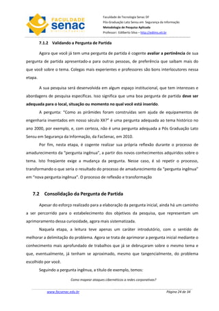 Faculdade de Tecnologia Senac DF
                                              Pós-Graduação Lato Sensu em Segurança da Informação
                                              Metodologia de Pesquisa Aplicada
                                              Professor: Edilberto Silva – http://edilms.eti.br


         7.1.2 Validando a Pergunta de Partida

         Agora que você já tem uma pergunta de partida é cogente avaliar a pertinência de sua
pergunta de partida apresentado-a para outras pessoas, de preferência que saibam mais do
que você sobre o tema. Colegas mais experientes e professores são bons interlocutores nessa
etapa.

         A sua pesquisa será desenvolvida em algum espaço institucional, que tem interesses e
abordagens de pesquisa específicas. Isso significa que uma boa pergunta de partida deve ser
adequada para o local, situação ou momento no qual você está inserido.
         A pergunta: “Como as pirâmides foram construídas sem ajuda de equipamentos de
engenharia inventados em nosso século XX?” é uma pergunta adequada ao tema histórico no
ano 2000, por exemplo, e, com certeza, não é uma pergunta adequada a Pós Graduação Lato
Sensu em Segurança da Informação, da FacSenac, em 2010.
         Por fim, nesta etapa, é cogente realizar sua própria reflexão durante o processo de
amadurecimento da “pergunta ingênua”, a partir dos novos conhecimentos adquiridos sobre o
tema. Isto freqüente exige a mudança da pergunta. Nesse caso, é só repetir o processo,
transformando o que seria o resultado do processo de amadurecimento da “pergunta ingênua”
em “nova pergunta ingênua”. O processo de reflexão e transformação


   7.2 Consolidação da Pergunta de Partida

         Apesar do esforço realizado para a elaboração da pergunta inicial, ainda há um caminho
a ser percorrido para o estabelecimento dos objetivos da pesquisa, que representam um
aprimoramento dessa curiosidade, agora mais sistematizada.
         Naquela etapa, a leitura teve apenas um caráter introdutório, com o sentido de
melhorar a delimitação do problema. Agora se trata de aprimorar a pergunta inicial mediante o
conhecimento mais aprofundado de trabalhos que já se debruçaram sobre o mesmo tema e
que, eventualmente, já tenham se aproximado, mesmo que tangencialmente, do problema
escolhido por você.
         Seguindo a pergunta ingênua, a título de exemplo, temos:

                          Como mapear ataques cibernéticos a redes corporativas?


             www.facsenac.edu.br                                                              Página 24 de 34
 