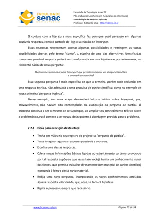 Faculdade de Tecnologia Senac DF
                                             Pós-Graduação Lato Sensu em Segurança da Informação
                                             Metodologia de Pesquisa Aplicada
                                             Professor: Edilberto Silva – http://edilms.eti.br




       O contato com a literatura mais específica fez com que você pensasse em algumas
possíveis respostas, como o controle de log ou a criação de honeynet.
       Estas respostas representam apenas algumas possibilidades e restringem as vastas
possibilidades abertas pelo termo “como”. A escolha de uma das alternativas identificadas
como uma provável resposta poderá ser transformada em uma hipótese e, posteriormente, no
elemento básico da nova pergunta:

            Quais os mecanismos de uma ‘honeynet’ que permitem mapear um ataque cibernético
                                        a uma rede corporativa?

       Essa segunda pergunta é mais específica do que a primeira, porém pode redundar em
uma resposta técnica, não adequada a uma pesquisa de cunho científico, como no exemplo de
nossa primeira “pergunta ingênua”.
       Nesse exemplo, sua nova etapa demandará leituras iniciais sobre honeynet, que,
provavelmente, não haviam sido contempladas na elaboração da pergunta de partida. O
processo continua a ser o mesmo de se supor que, ao ampliar seu conhecimento teórico sobre
a problemática, você comece a ter novas ideias quanto à abordagem prevista para o problema.


       7.2.1 Dicas para execução desta etapa:

          • Tenha em mãos (no seu registro do projeto) a “pergunta de partida”.
          • Tente imaginar algumas respostas possíveis e anote-as.
          • Escolha uma dessas respostas.
          • Colete novas informações básicas ligadas ao estreitamento do tema provocado
              por tal resposta (supõe-se que nessa fase você já tenha um conhecimento maior
              das fontes, que permita trabalhar diretamente com material de cunho científico)
              e proceda à leitura desse novo material.
          • Redija uma nova pergunta, incorporando os novos conhecimentos atrelados
              àquela resposta selecionada, que, aqui, se tornará hipótese.
          • Repita o processo sempre que necessário.




           www.facsenac.edu.br                                                               Página 25 de 34
 
