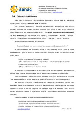 Faculdade de Tecnologia Senac DF
                                                    Pós-Graduação Lato Sensu em Segurança da Informação
                                                    Metodologia de Pesquisa Aplicada
                                                    Professor: Edilberto Silva – http://edilms.eti.br


   7.3 Elaboração dos Objetivos

       Após o encerramento da consolidação da pergunta da partida, você terá elementos
suficientes para formular o Objetivo Geral do trabalho.
       Basta redigi-lo com precisão, concisão e linguagem direta sempre começando com um
verbo no infinitivo, que indica o que você pretende fazer. Como se trata de um projeto de
cunho científico - e não uma consultoria técnica -, os verbos relacionados ao conhecimento
são mais adequados do que aqueles mais técnicos: “compreender”, “estudar”, “analisar”,
“explicar” são verbos mais pertinentes do que “propor”, “executar”, “aplicar”, “construir”.
       O objetivo da pesquisa ficaria, por exemplo:

             “Analisar a eficácia de uma ‘honeynet virtual’ na redução de intrusões e ação de ‘malware’.

       O aprofundamento na bibliografia sobre o tema também induz a buscar outros
detalhamentos à questão. Ainda de acordo com nosso exemplo, muitas coisas continuam em
aberto como:

               a) Como se espera analisar as intrusões de ‘malware’?
               b) Redução das intrusões onde? Em qualquer sistema ou em um tipo específico de sistema?
               c) O que é uma ‘honeynet virtual’?
               d) Por que trabalhar com uma ‘honeynet virtual’?

       Os objetivos específicos devem ser encarados como sub-objetivos para a realização do
objetivo geral. Ou seja, aquilo que você precisa realizar para atingir sua intenção maior.
       Tome cuidado para não confundir os objetivos específicos com etapas de pesquisa.
Essas corresponderão às tarefas necessárias para o atingimento dos objetivos específicos.
       Nos objetivos específicos, os verbos relativos à execução de atividades tendem a ser
adequados, desde que claramente ligados ao atendimento do objetivo geral e não sejam
configurados como etapas de pesquisa. Os objetivos específicos apontam, ainda, para o
material empírico – baseado na experiência- no qual a pesquisa será desenvolvida em termos
concretos;
       Em nosso exemplo, os objetivos específicos poderiam ser:

               a) Customizar uma ferramenta para análise de intrusões de ‘malware’
               b) Criar uma rede corporativa capaz de simular as intrusões de ‘malware’.
               c) Analisar as intrusões de ‘malware’ na rede coorporativa do Órgão Beta.
              www.facsenac.edu.br                                                                   Página 26 de 34
 