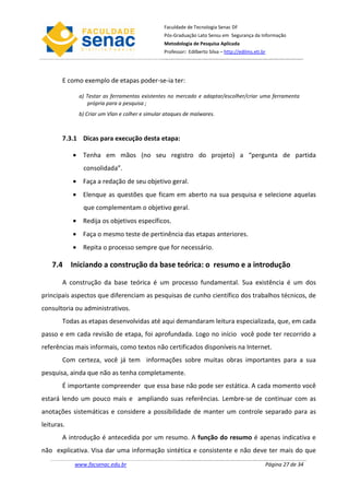 Faculdade de Tecnologia Senac DF
                                                 Pós-Graduação Lato Sensu em Segurança da Informação
                                                 Metodologia de Pesquisa Aplicada
                                                 Professor: Edilberto Silva – http://edilms.eti.br




        E como exemplo de etapas poder-se-ia ter:

              a) Testar as ferramentas existentes no mercado e adaptar/escolher/criar uma ferramenta
                  própria para a pesquisa ;
              b) Criar um Vlan e colher e simular ataques de malwares.



        7.3.1 Dicas para execução desta etapa:

            • Tenha em mãos (no seu registro do projeto) a “pergunta de partida
               consolidada”.
            • Faça a redação de seu objetivo geral.
            • Elenque as questões que ficam em aberto na sua pesquisa e selecione aquelas
               que complementam o objetivo geral.
            • Redija os objetivos específicos.
            • Faça o mesmo teste de pertinência das etapas anteriores.
            • Repita o processo sempre que for necessário.

    7.4 Iniciando a construção da base teórica: o resumo e a introdução

        A construção da base teórica é um processo fundamental. Sua existência é um dos
principais aspectos que diferenciam as pesquisas de cunho científico dos trabalhos técnicos, de
consultoria ou administrativos.
        Todas as etapas desenvolvidas até aqui demandaram leitura especializada, que, em cada
passo e em cada revisão de etapa, foi aprofundada. Logo no início você pode ter recorrido a
referências mais informais, como textos não certificados disponíveis na Internet.
        Com certeza, você já tem informações sobre muitas obras importantes para a sua
pesquisa, ainda que não as tenha completamente.
        É importante compreender que essa base não pode ser estática. A cada momento você
estará lendo um pouco mais e ampliando suas referências. Lembre-se de continuar com as
anotações sistemáticas e considere a possibilidade de manter um controle separado para as
leituras.
        A introdução é antecedida por um resumo. A função do resumo é apenas indicativa e
não explicativa. Visa dar uma informação sintética e consistente e não deve ter mais do que
            www.facsenac.edu.br                                                                  Página 27 de 34
 