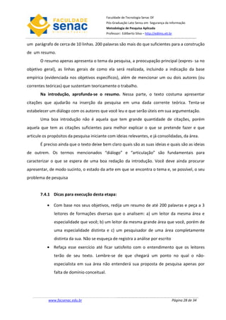 Faculdade de Tecnologia Senac DF
                                             Pós-Graduação Lato Sensu em Segurança da Informação
                                             Metodologia de Pesquisa Aplicada
                                             Professor: Edilberto Silva – http://edilms.eti.br


um parágrafo de cerca de 10 linhas. 200 palavras são mais do que suficientes para a construção
de um resumo.
       O resumo apenas apresenta o tema da pesquisa, a preocupação principal (expres- sa no
objetivo geral), as linhas gerais de como ela será realizada, incluindo a indicação da base
empírica (evidenciada nos objetivos específicos), além de mencionar um ou dois autores (ou
correntes teóricas) que sustentam teoricamente o trabalho.
       Na introdução, aprofunda-se o resumo. Nessa parte, o texto costuma apresentar
citações que ajudarão na inserção da pesquisa em uma dada corrente teórica. Tenta-se
estabelecer um diálogo com os autores que você leu e que serão úteis em sua argumentação.
       Uma boa introdução não é aquela que tem grande quantidade de citações, porém
aquela que tem as citações suficientes para melhor explicar o que se pretende fazer e que
articule os propósitos da pesquisa iniciante com ideias relevantes, e já consolidadas, da área.
       É preciso ainda que o texto deixe bem claro quais são as suas ideias e quais são as ideias
de outrem. Os termos mencionados “diálogo” e “articulação” são fundamentais para
caracterizar o que se espera de uma boa redação da introdução. Você deve ainda procurar
apresentar, de modo sucinto, o estado da arte em que se encontra o tema e, se possível, o seu
problema de pesquisa


       7.4.1 Dicas para execução desta etapa:

           • Com base nos seus objetivos, redija um resumo de até 200 palavras e peça a 3
              leitores de formações diversas que o analisem: a) um leitor da mesma área e
              especialidade que você; b) um leitor da mesma grande área que você, porém de
              uma especialidade distinta e c) um pesquisador de uma área completamente
              distinta da sua. Não se esqueça de registra a análise por escrito
           • Refaça esse exercício até ficar satisfeito com o entendimento que os leitores
              terão de seu texto. Lembre-se de que chegará um ponto no qual o não-
              especialista em sua área não entenderá sua proposta de pesquisa apenas por
              falta de domínio conceitual.




           www.facsenac.edu.br                                                               Página 28 de 34
 