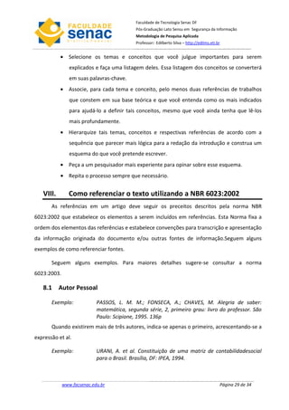 Faculdade de Tecnologia Senac DF
                                            Pós-Graduação Lato Sensu em Segurança da Informação
                                            Metodologia de Pesquisa Aplicada
                                            Professor: Edilberto Silva – http://edilms.eti.br


           • Selecione os temas e conceitos que você julgue importantes para serem
                explicados e faça uma listagem deles. Essa listagem dos conceitos se converterá
                em suas palavras-chave.
           • Associe, para cada tema e conceito, pelo menos duas referências de trabalhos
                que constem em sua base teórica e que você entenda como os mais indicados
                para ajudá-lo a definir tais conceitos, mesmo que você ainda tenha que lê-los
                mais profundamente.
           • Hierarquize tais temas, conceitos e respectivas referências de acordo com a
                sequência que parecer mais lógica para a redação da introdução e construa um
                esquema do que você pretende escrever.
           • Peça a um pesquisador mais experiente para opinar sobre esse esquema.
           • Repita o processo sempre que necessário.


   VIII.        Como referenciar o texto utilizando a NBR 6023:2002
       As referências em um artigo deve seguir os preceitos descritos pela norma NBR
6023:2002 que estabelece os elementos a serem incluídos em referências. Esta Norma fixa a
ordem dos elementos das referências e estabelece convenções para transcrição e apresentação
da informação originada do documento e/ou outras fontes de informação.Seguem alguns
exemplos de como referenciar fontes.

       Seguem alguns exemplos. Para maiores detalhes sugere-se consultar a norma
6023:2003.

   8.1 Autor Pessoal

       Exemplo:             PASSOS, L. M. M.; FONSECA, A.; CHAVES, M. Alegria de saber:
                            matemática, segunda série, 2, primeiro grau: livro do professor. São
                            Paulo: Scipione, 1995. 136p
       Quando existirem mais de três autores, indica-se apenas o primeiro, acrescentando-se a
expressão et al.

       Exemplo:             URANI, A. et al. Constituição de uma matriz de contabilidadesocial
                            para o Brasil. Brasília, DF: IPEA, 1994.



             www.facsenac.edu.br                                                            Página 29 de 34
 