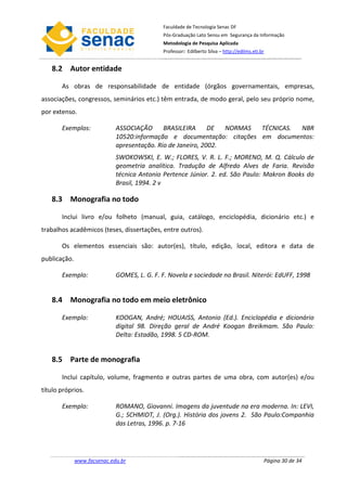 Faculdade de Tecnologia Senac DF
                                             Pós-Graduação Lato Sensu em Segurança da Informação
                                             Metodologia de Pesquisa Aplicada
                                             Professor: Edilberto Silva – http://edilms.eti.br


   8.2 Autor entidade

       As obras de responsabilidade de entidade (órgãos governamentais, empresas,
associações, congressos, seminários etc.) têm entrada, de modo geral, pelo seu próprio nome,
por extenso.

       Exemplos:             ASSOCIAÇÃO      BRASILEIRA      DE  NORMAS TÉCNICAS. NBR
                             10520:informação e documentação: citações em documentos:
                             apresentação. Rio de Janeiro, 2002.
                             SWOKOWSKI, E. W.; FLORES, V. R. L. F.; MORENO, M. Q. Cálculo de
                             geometria analítica. Tradução de Alfredo Alves de Faria. Revisão
                             técnica Antonio Pertence Júnior. 2. ed. São Paulo: Makron Books do
                             Brasil, 1994. 2 v

   8.3 Monografia no todo

       Inclui livro e/ou folheto (manual, guia, catálogo, enciclopédia, dicionário etc.) e
trabalhos acadêmicos (teses, dissertações, entre outros).

       Os elementos essenciais são: autor(es), título, edição, local, editora e data de
publicação.

       Exemplo:              GOMES, L. G. F. F. Novela e sociedade no Brasil. Niterói: EdUFF, 1998


   8.4 Monografia no todo em meio eletrônico

       Exemplo:              KOOGAN, André; HOUAISS, Antonio (Ed.). Enciclopédia e dicionário
                             digital 98. Direção geral de André Koogan Breikmam. São Paulo:
                             Delta: Estadão, 1998. 5 CD-ROM.


   8.5 Parte de monografia

       Inclui capítulo, volume, fragmento e outras partes de uma obra, com autor(es) e/ou
título próprios.

       Exemplo:              ROMANO, Giovanni. Imagens da juventude na era moderna. In: LEVI,
                             G.; SCHMIDT, J. (Org.). História dos jovens 2. São Paulo:Companhia
                             das Letras, 1996. p. 7-16




              www.facsenac.edu.br                                                            Página 30 de 34
 