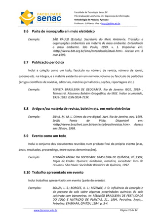 Faculdade de Tecnologia Senac DF
                                              Pós-Graduação Lato Sensu em Segurança da Informação
                                              Metodologia de Pesquisa Aplicada
                                              Professor: Edilberto Silva – http://edilms.eti.br


   8.6 Parte de monografia em meio eletrônico

       Exemplo:             SÃO PAULO (Estado). Secretaria do Meio Ambiente. Tratados e
                            organizações ambientais em matéria de meio ambiente. Entendendo
                            o meio ambiente. São Paulo, 1999. v. 1. Disponível em:
                            <http://www.bdt.org.br/sma/entendendo/atual.htm>. Acesso em: 8
                            mar.1999.

   8.7 Publicação periódica

       Inclui a coleção como um todo, fascículo ou número de revista, número de jornal,
caderno etc. na íntegra, e a matéria existente em um número, volume ou fascículo de periódico
(artigos científicos de revistas, editoriais, matérias jornalísticas, seções, reportagens etc.).

       Exemplo:             REVISTA BRASILEIRA DE GEOGRAFIA. Rio de Janeiro: IBGE, 1939- .
                            Trimestral. Absorveu Boletim Geográfico, do IBGE. Índice acumulado,
                            1939-1983. ISSN 0034-723X.


   8.8 Artigo e/ou matéria de revista, boletim etc. em meio eletrônico

       Exemplo:             SILVA, M. M. L. Crimes da era digital. .Net, Rio de Janeiro, nov. 1998.
                            Seção        Ponto       de        Vista.         Disponível       em:
                            <http://www.brazilnet.com.br/contexts/brasilrevistas.htm>. Acesso
                            em: 28 nov. 1998.

   8.9 Evento como um todo

       Inclui o conjunto dos documentos reunidos num produto final do próprio evento (atas,
anais, resultados, proceedings, entre outras denominações).

       Exemplo:             REUNIÃO ANUAL DA SOCIEDADE BRASILEIRA DE QUÍMICA, 20.,1997,
                            Poços de Caldas. Química: academia, indústria, sociedade: livro de
                            resumos. São Paulo: Sociedade Brasileira de Química, 1997.

   8.10 Trabalho apresentado em evento

       Inclui trabalhos apresentados em evento (parte do evento).

       Exemplos:            SOUZA, L. S.; BORGES, A. L.; REZENDE, J. O. Influência da correção e
                            do preparo do solo sobre algumas propriedades químicas do solo
                            cultivado com bananeiras. In: REUNIÃO BRASILEIRA DE FERTILIDADE
                            DO SOLO E NUTRIÇÃO DE PLANTAS, 21., 1994, Petrolina. Anais...
                            Petrolina: EMBRAPA, CPATSA, 1994. p. 3-4.

            www.facsenac.edu.br                                                               Página 31 de 34
 