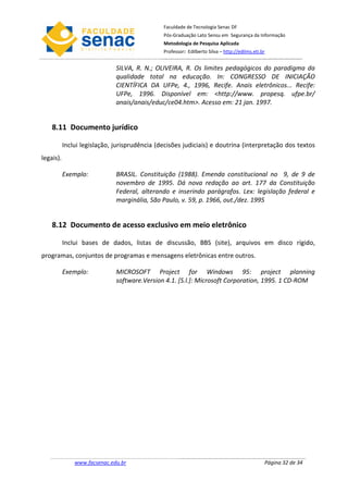 Faculdade de Tecnologia Senac DF
                                               Pós-Graduação Lato Sensu em Segurança da Informação
                                               Metodologia de Pesquisa Aplicada
                                               Professor: Edilberto Silva – http://edilms.eti.br


                              SILVA, R. N.; OLIVEIRA, R. Os limites pedagógicos do paradigma da
                              qualidade total na educação. In: CONGRESSO DE INICIAÇÃO
                              CIENTÍFICA DA UFPe, 4., 1996, Recife. Anais eletrônicos... Recife:
                              UFPe, 1996. Disponível em: <http://www. propesq. ufpe.br/
                              anais/anais/educ/ce04.htm>. Acesso em: 21 jan. 1997.


    8.11 Documento jurídico

           Inclui legislação, jurisprudência (decisões judiciais) e doutrina (interpretação dos textos
legais).

           Exemplo:           BRASIL. Constituição (1988). Emenda constitucional no 9, de 9 de
                              novembro de 1995. Dá nova redação ao art. 177 da Constituição
                              Federal, alterando e inserindo parágrafos. Lex: legislação federal e
                              marginália, São Paulo, v. 59, p. 1966, out./dez. 1995


    8.12 Documento de acesso exclusivo em meio eletrônico

           Inclui bases de dados, listas de discussão, BBS (site), arquivos em disco rígido,
programas, conjuntos de programas e mensagens eletrônicas entre outros.

           Exemplo:           MICROSOFT Project for Windows 95: project planning
                              software.Version 4.1. [S.l.]: Microsoft Corporation, 1995. 1 CD-ROM




               www.facsenac.edu.br                                                             Página 32 de 34
 