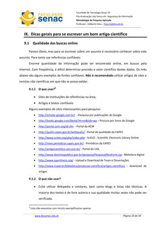 Faculdade de Tecnologia Senac DF
                                                   Pós-Graduação Lato Sensu em Segurança da Informação
                                                   Metodologia de Pesquisa Aplicada
                                                   Professor: Edilberto Silva – http://edilms.eti.br



   IX. Dicas gerais para se escrever um bom artigo científico

   9.1 Qualidade das buscas online

       Parece óbvio, mas para se escrever sobre um assunto é necessário conhecer sobre este
assunto. Para tanto use referências confiáveis.
       Enorme quantidade de informação pode ser encontrada online, em buscas pela
Internet. Com freqüência, é difícil determinar precisão e valor científico destes dados. Os links
abaixo são alguns exemplos de fontes confiáveis. Não é recomendado utilizar artigos de sites e
revistas não científicas em que não se possa validar.

       9.1.1 O que usar?3

              • Sites de instituições de referências na área;
              • Artigos e textos confiáveis
       Alguns exemplos de sites interessantes para pesquisa:
              •   http://scholar.google.com.br/ - Pesquisa por publicações do Google
              •   http://books.google.com/bkshp?hl=en&tab=wp – Procura por livros do Google
              •   http://portal.acm.org/dl.cfm - Portal da ACM
              •   http://qualis.capes.gov.br/webqualis/ - Portal de qualidade da CAPES
              •   http://www.scielo.org/php/index.php - SciELO - Scientific Electronic Library Online
              •   http://novo.periodicos.capes.gov.br/ - Periódicos da CAPES
              •   http://artigocientifico.uol.com.br/ - Portal do UOL
              •   http://www.dominiopublico.gov.br/pesquisa/PesquisaObraForm.jsp - Biblioteca digital
              •   http://www.openthesis.org/ - Upload e Download de Teses e Dissertações
              •   http://www.inatel.br/biblioteca/producao-cientifica/artigos-cientificos - download de
                  artigos

       9.1.2 O que não usar?

              • Evite utilizar Wikipédia e similares, bem como blogs e listas não técnicas. A
                  maioria dos textos é de livre autoria e sua qualidade muitas vezes não pode ser
                  verificada.

       3
           Lista não-exaustiva com intuito exemplificativo apenas

              www.facsenac.edu.br                                                                  Página 33 de 34
 