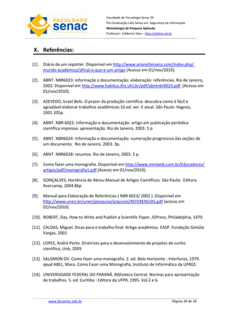 Faculdade de Tecnologia Senac DF
                                        Pós-Graduação Lato Sensu em Segurança da Informação
                                        Metodologia de Pesquisa Aplicada
                                        Professor: Edilberto Silva – http://edilms.eti.br



X. Referências:

[1]. Diário de um repórter. Disponível em http://www.arianefonseca.com/index.php/
     mundo-academico/afinal-o-que-e-um-artigo (Acesso em 01/nov/2010).

[2]. ABNT. NBR6023: informação e documentação: elaboração: referências. Rio de Janeiro,
     2002. Disponível em http://www.habitus.ifcs.ufrj.br/pdf/abntnbr6023.pdf. (Acesso em
     01/nov/2010).

[3]. AZEVEDO, Israel Belo. O prazer da produção científica: descubra como é fácil e
     agradável elaborar trabalhos acadêmicos.10.ed. ver. E atual. São Paulo: Hagnos,
     2001.205p.

[4]. ABNT. NBR 6022: informação e documentação: artigo em publicação periódica
     científica impressa: apresentação. Rio de Janeiro, 2003. 5 p

[5]. ABNT. NBR6024: Informação e documentação: numeração progressiva das seções de
     um documento. Rio de Janeiro, 2003. 3p.

[6]. ABNT. NBR6028: resumos. Rio de Janeiro, 2003. 2 p.

[7]. Como fazer uma monografia. Disponível em http://www.miniweb.com.br/Educadores/
     artigos/pdf/monografia1.pdf (Acesso em 01/nov/2010).

[8]. GONÇALVES, Hortência de Abreu.Manual de Artigos Científicos. São Paulo: Editora
     Avercamp, 2004.86p

[9]. Manual para Elaboração de Referências ( NBR 6023/ 2002 ). Disponível em
     http://www.unerj.br/unerj/pesquisa/arquivos/REFERENCIAS.pdf (acesso em
     02/nov/2010)

[10]. ROBERT, Day. How to Write and Publish a Scientific Paper, ISIPress, Philadelphia, 1979.

[11]. CALDAS, Miguel. Dicas para o trabalho final: Artigo acadêmico. EASP. Fundação Getúlio
      Vargas, 2001

[12]. LOPEZ, André Porto. Diretrizes para o desenvolvimento de projetos de cunho
      científico, Unb, 2009

[13]. SALOMON DV. Como fazer uma monografia. 2. ed. Belo Horizonte : Interlivros, 1979.
      apud ABEL, Mara. Como Fazer uma Monografia, Instituto de Informática da UFRGS

[14]. UNIVERSIDADE FEDERAL DO PARANÁ. Biblioteca Central. Normas para apresentação
      de trabalhos. 5. ed. Curitiba : Editora da UFPR, 1995. Vol.2 e 6.



        www.facsenac.edu.br                                                             Página 34 de 34
 