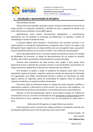 Faculdade de Tecnologia Senac DF
                                          Pós-Graduação Lato Sensu em Segurança da Informação
                                          Metodologia de Pesquisa Aplicada
                                          Professor: Edilberto Silva – http://edilms.eti.br


   I.    Introdução e apresentação da disciplina
        Olá prezado(a) aluno(a)!
       Vamos juntos nesta disciplina aprender e aplicar conceitos relacionados à escrita de um
artigo científico e monografia, abordando a definição do tema, a pergunta de partida e até
como referenciá-los utilizando a norma ABNT vigente.
       Aprenderemos como realizar levantamentos bibliográficos e procedimentos
exploratórios que nos ajudarão na construção da problemática, na avaliação e escolha de
metodologias e modelo de análise do texto.
        O principal objetivo desta disciplina e familiarizá-los com conceitos inerentes a um
artigo científico e a monografia. Responderemos a perguntas como: O que é um artigo e uma
Monografia? Qual o objetivo de um artigo científico e de uma monografia? Quais suas partes?
O que é importante observar ao se escrever um texto? Com referenciar uma produção?
        Como não poderia deixar de ser, como bom analista de sistemas eu mostro, em notação
de Modelagem de processos, as etapas de desenvolvimento de um projeto de pesquisa
científica, para melhor visualização e compreensão dos conceitos discutidos.
        Veremos dicas importantes de como escrever bons artigos. E para avaliar nosso
potencial de escrita e absorção dos conceitos, durante o curso da disciplina, escreveremos um
artigo, avaliaremos, debateremos e discutiremos aspectos para sua melhoria.
       Esta disciplina os ajudará a atingir os propósitos da disciplina, quais sejam: formar
especialistas capazes de projetar, implantar e gerenciar soluções de segurança da informação
nas organizações, com sólidos conhecimentos teóricos e práticos em arquiteturas de redes
seguras, políticas de segurança, planos de continuidade de negócios, testes de segurança,
respostas a incidentes e os aspectos jurídicos relacionados.
       Para tanto, todos os profissionais devem ser capazes de realizar pesquisas científicas e
exploratórias, avaliá-las e descrevê-las na forma escrita. Isto vale para a vida acadêmica – no
desenvolvimento das tarefas de cada disciplina– e primordialmente para a vida profissional.
      Ademais, ao final da Especialização, todos os alunos devem entregar um Trabalho de
Conclusão de Curso que consistirá na elaboração de uma monografia ou artigo individual sobre
tema pertinente ao curso, podendo ser, inclusive, fruto de uma pesquisa de campo sobre o
tema.
                      Então vamos lá! Arregacem as mangas! Abram suas mentes!
       Vamos aprender juntos a escrever bons artigos científicos e monografias trazendo uma
contribuição significativa para a área de segurança e para nossas vidas!
                                                                                      Contem comigo! :=D
                                                                                                 Bons estudos
                                                                                       Prof. Edilberto Silva

            www.facsenac.edu.br                                                               Página 4 de 34
 