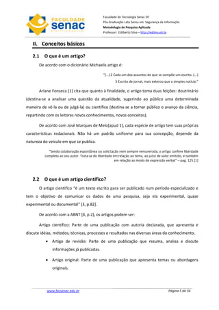 Faculdade de Tecnologia Senac DF
                                               Pós-Graduação Lato Sensu em Segurança da Informação
                                               Metodologia de Pesquisa Aplicada
                                               Professor: Edilberto Silva – http://edilms.eti.br


   II. Conceitos básicos

   2.1 O que é um artigo?
       De acordo com o dicionário Michaelis artigo é:

                                                “(...) 2 Cada um dos assuntos de que se compõe um escrito. (...)
                                                        5 Escrito de jornal, mais extenso que a simples notícia.”

       Ariane Fonseca [1] cita que quanto à finalidade, o artigo toma duas feições: doutrinário
(destina-se a analisar uma questão da atualidade, sugerindo ao público uma determinada
maneira de vê-la ou de julgá-la) ou científico (destina-se a tornar público o avanço da ciência,
repartindo com os leitores novos conhecimentos, novos conceitos).

       De acordo com José Marques de Melo[apud 1], cada espécie de artigo tem suas próprias
características redacionais. Não há um padrão uniforme para sua concepção, depende da
natureza do veículo em que se publica.

            “Sendo colaboração espontânea ou solicitação nem sempre remunerada, o artigo confere liberdade
          completa ao seu autor. Trata-se de liberdade em relação ao tema, ao juízo de valor emitido, e também
                                                        em relação ao modo de expressão verbal” – pag. 125.[1]




   2.2 O que é um artigo científico?
       O artigo cientifico “é um texto escrito para ser publicado num período especializado e
tem o objetivo de comunicar os dados de uma pesquisa, seja ela experimental, quase
experimental ou documental” [3, p.82].

       De acordo com a ABNT [4, p.2), os artigos podem ser:

       Artigo cientifico: Parte de uma publicação com autoria declarada, que apresenta e
discute idéias, métodos, técnicas, processos e resultados nas diversas áreas do conhecimento.
          • Artigo de revisão: Parte de uma publicação que resuma, analisa e discute
              informações já publicadas.

          • Artigo original: Parte de uma publicação que apresenta temas ou abordagens
              originais.




           www.facsenac.edu.br                                                                     Página 5 de 34
 