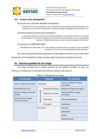 Faculdade de Tecnologia Senac DF
                                                          Pós-Graduação Lato Sensu em Segurança da Informação
                                                          Metodologia de Pesquisa Aplicada
                                                          Professor: Edilberto Silva – http://edilms.eti.br


   2.3 O que é uma monografia?
       De acordo com o dicionário Michaelis monografia é:
           “1 Trabalho escrito, pormenorizado, em que se pretende dar informação completa sobre algum tema
              particular de um ramo de conhecimento, ou sobre personagens, localidades, acontecimentos etc”.

       A professora Mara [5] ensina que monografia é:
            “...a descrição, através de um texto com formato pré-definido, dos resultados obtidos em um estudo
            aprofundado de um assunto em alguma área, científica ou não. Os objetivos de uma monografia são
                                    esclarecer um determinado tema e propor formas de organizá-lo e analisá-lo”.

       De acordo com a ABNT 6023:2003:
         “Monografia: Item não seriado, isto é, item completo, constituído de uma só parte, ou que se pretende
                                               completar em um número preestabelecido de partes separadas”.

       No curso de pós-graduação em Segurança da Informação ao final do curso o aluno deve
apresentar uma monografia ou artigo, que deve seguir as diretivas do projeto do curso.


   III. Estrutura padrão de um artigo
       Um artigo científico tem a mesma estrutura de um trabalho científico, ou seja, sua
estrutura é composta de 3 elementos: pré-textuais, textuais e pós-textuais.

                                   Tabela 1: Elementos de um artigo
         Pré-textuais                                    Textuais                              Pós-Textuais
                                                                                    Título, e subtítulo em língua
  Título e Subtítulo (se houver)    Introdução
                                                                                    estrangeira

  Nome do(s) autor (es)                                 Revisão da literatura       Resumo em língua estrangeira
                                      Desenvolvimento




  Resumo na língua vernácula1                                                       Palavras-chave em língua
                                                        Material e métodos
  do texto                                                                          estrangeira

  Palavras-chave na língua
                                                        Resultados                  Nota(s) explicativa(s)
  vernácula do texto

                                                        Discussão                   Referências

                                    Conclusão                                       Glossário

                                                                                    Apêndice(s)

                                                                                    Anexos

                                                                                    Agradecimentos




           www.facsenac.edu.br                                                                                Página 6 de 34
 