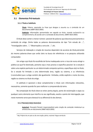 Faculdade de Tecnologia Senac DF
                                                    Pós-Graduação Lato Sensu em Segurança da Informação
                                                    Metodologia de Pesquisa Aplicada
                                                    Professor: Edilberto Silva – http://edilms.eti.br


   3.1 Elementos Pré-textuais

           3.1.1 Título e Subtítulo

                  Título: Palavra, expressão ou frase que designa o assunto ou o conteúdo de um
                  documento (ABNT 6023:2003).
                  Subtítulo: Informações apresentadas em seguida ao título, visando esclarecê-lo ou
                  complementá-lo, de acordo com o conteúdo do documento. (ABNT 6023:2003)

       O título deve conter o menor número possível de palavras que descreva precisamente o
conteúdo do artigo. Omita todas as palavras desnecessárias do tipo “Um estudo de ...”,
“Investigações sobre ...”, “Observações a cerca de ...”, etc.

       Serviços de indexação e criação de resumos dependem da acurácia do título,extraindo
do mesmo palavras-chave que serão úteis na busca de referências e na pesquisa utilizando
computador.

       Um artigo cujo título foi escolhido de forma inadequada corre o risco de nunca atingir o
público ao qual foi destinado, portanto seja o mais preciso e específico possível. Se o estudo é
sobre uma espécie particular ou um determinado composto químico, especifique-o(a) no título.
Se o estudo foi limitado a uma determinada área, região ou sistema, e as inferências
(=conclusões) que o artigo contém são igualmente limitadas, então explicite o nome da área,
região ou sistema no título do artigo.

       O subtítulo é opcional e deve complementar o título com informações relevantes,
necessárias, somente quando for para melhorar a compreensão do tema.

       Na composição do título deve-se evitar ponto,vírgula, ponto de exclamação e aspas ou
qualquer outro elemento que interfira no seu significado, exceto o ponto de interrogação, que
neste momento serve para destacá-lo ou diferenciá-lo dos demais.

           3.1.2 Nome(s) do(s) Autor(es)

                  Autor(es): Pessoa(s) física(s) responsável(eis) pela criação do conteúdo intelectual ou
                  artístico de um documento (ABNT 6023:2003).


       1
           Adj. Próprio de um país ou de uma nação; pátrio, nacional: língua vernácula




              www.facsenac.edu.br                                                                       Página 7 de 34
 
