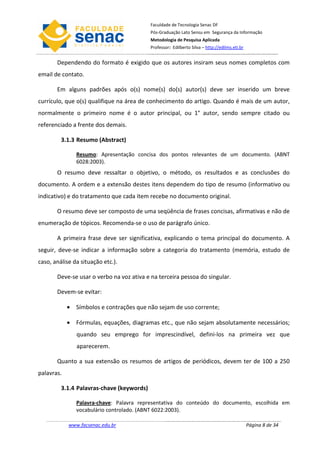 Faculdade de Tecnologia Senac DF
                                           Pós-Graduação Lato Sensu em Segurança da Informação
                                           Metodologia de Pesquisa Aplicada
                                           Professor: Edilberto Silva – http://edilms.eti.br


       Dependendo do formato é exigido que os autores insiram seus nomes completos com
email de contato.

       Em alguns padrões após o(s) nome(s) do(s) autor(s) deve ser inserido um breve
currículo, que o(s) qualifique na área de conhecimento do artigo. Quando é mais de um autor,
normalmente o primeiro nome é o autor principal, ou 1° autor, sendo sempre citado ou
referenciado a frente dos demais.

         3.1.3 Resumo (Abstract)

               Resumo: Apresentação concisa dos pontos relevantes de um documento. (ABNT
               6028:2003).
       O resumo deve ressaltar o objetivo, o método, os resultados e as conclusões do
documento. A ordem e a extensão destes itens dependem do tipo de resumo (informativo ou
indicativo) e do tratamento que cada item recebe no documento original.

       O resumo deve ser composto de uma seqüência de frases concisas, afirmativas e não de
enumeração de tópicos. Recomenda-se o uso de parágrafo único.

       A primeira frase deve ser significativa, explicando o tema principal do documento. A
seguir, deve-se indicar a informação sobre a categoria do tratamento (memória, estudo de
caso, análise da situação etc.).

       Deve-se usar o verbo na voz ativa e na terceira pessoa do singular.

       Devem-se evitar:

            • Símbolos e contrações que não sejam de uso corrente;

            • Fórmulas, equações, diagramas etc., que não sejam absolutamente necessários;
               quando seu emprego for imprescindível, defini-los na primeira vez que
               aparecerem.

       Quanto a sua extensão os resumos de artigos de periódicos, devem ter de 100 a 250
palavras.

         3.1.4 Palavras-chave (keywords)

               Palavra-chave: Palavra representativa do conteúdo do documento, escolhida em
               vocabulário controlado. (ABNT 6022:2003).

            www.facsenac.edu.br                                                                Página 8 de 34
 