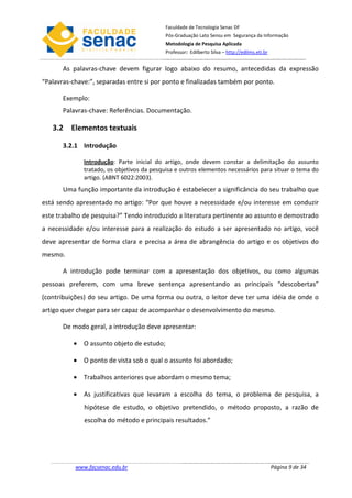 Faculdade de Tecnologia Senac DF
                                           Pós-Graduação Lato Sensu em Segurança da Informação
                                           Metodologia de Pesquisa Aplicada
                                           Professor: Edilberto Silva – http://edilms.eti.br


       As palavras-chave devem figurar logo abaixo do resumo, antecedidas da expressão
“Palavras-chave:”, separadas entre si por ponto e finalizadas também por ponto.

       Exemplo:
       Palavras-chave: Referências. Documentação.

   3.2 Elementos textuais

       3.2.1 Introdução

              Introdução: Parte inicial do artigo, onde devem constar a delimitação do assunto
              tratado, os objetivos da pesquisa e outros elementos necessários para situar o tema do
              artigo. (ABNT 6022:2003).
       Uma função importante da introdução é estabelecer a significância do seu trabalho que
está sendo apresentado no artigo: “Por que houve a necessidade e/ou interesse em conduzir
este trabalho de pesquisa?” Tendo introduzido a literatura pertinente ao assunto e demostrado
a necessidade e/ou interesse para a realização do estudo a ser apresentado no artigo, você
deve apresentar de forma clara e precisa a área de abrangência do artigo e os objetivos do
mesmo.

       A introdução pode terminar com a apresentação dos objetivos, ou como algumas
pessoas preferem, com uma breve sentença apresentando as principais “descobertas”
(contribuições) do seu artigo. De uma forma ou outra, o leitor deve ter uma idéia de onde o
artigo quer chegar para ser capaz de acompanhar o desenvolvimento do mesmo.

       De modo geral, a introdução deve apresentar:

          • O assunto objeto de estudo;

          • O ponto de vista sob o qual o assunto foi abordado;

          • Trabalhos anteriores que abordam o mesmo tema;

          • As justificativas que levaram a escolha do tema, o problema de pesquisa, a
              hipótese de estudo, o objetivo pretendido, o método proposto, a razão de
              escolha do método e principais resultados.”




           www.facsenac.edu.br                                                                 Página 9 de 34
 