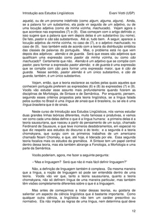 Introdução aos Estudos Lingüísticos Evani Viotti (USP)
12
aquela), ou de um pronome indefinido (como algum, alguma, alguns). Ainda,
se a palavra for um substantivo, ela pode vir seguida de um adjetivo, ou de
uma locução adjetiva (como da minha vizinha, machucado). Vejam agora o
que acontece nas expressões (7) e (9). Elas começam com o artigo definido o;
isso sugere que a palavra que vem depois delas é um substantivo (ou nome).
De fato, pastor e cão são substantivos. Até aí, tudo bem. A seguir, aparece a
locução adjetiva da minha vizinha, no caso de (7), e o adjetivo machucado, no
caso de (9). Isso também está de acordo com a teoria da distribuição sintática
das classes de palavras do português. Mas, o problema está no que vem
depois dos adjetivos: alemão e de guarda. Será que esses são adjetivos que
qualificam uma expressão como pastor da minha vizinha, ou como cão
machucado? Certamente que não. Alemão é um adjetivo que se compõe com
pastor, para formar a expressão pastor alemão; e de guarda é uma expressão
que se compõe com cão para formar uma expressão maior, que é cão de
guarda. Nesse sentido, pastor alemão é um único substantivo, e cão de
guarda, também, é um único substantivo.
Vejam, então, que a teoria esclarece as razões pelas quais aqueles que
conhecem português preferem as expressões (6) e (8) às expressões (7) e (9).
Vocês vão estudar esse assunto mais profundamente quando fizerem as
disciplinas de Morfologia, de Sintaxe e de Semântica. Por enquanto, pensem,
seguindo esses critérios propostos pela teoria lingüística, se a língua falada
pelos surdos no Brasil é uma língua de sinais que é brasileira, ou se ela é uma
língua brasileira que é de sinais.
Neste curso de Introdução aos Estudos Lingüísticos, nós vamos estudar
duas grandes linhas teóricas diferentes, muito famosas e produtivas, e vamos
ver como cada uma delas define o que é a língua humana: a primeira delas é a
teoria saussuriana, que nasceu a partir do pensamento de um suíço, chamado
Ferdinand de Saussure, e que teve inúmeros desdobramentos, em especial no
que diz respeito aos estudos do discurso e do texto; e a segunda é a teoria
chomskyana, que surgiu com os primeiros trabalhos de um americano
chamado Noam Chomsky, e que, até hoje, é liderada por ele. Essa segunda
teoria focaliza mais os estudos da gramática. A Sintaxe tem um papel central
dentro dessa teoria, mas ela também abrange a Fonologia, a Morfologia e uma
parte da Semântica.
Vocês poderiam, agora, me fazer a seguinte pergunta:
--“Mas e linguagem? Será que não é mais fácil definir linguagem?”
Não, a definição de linguagem também é complexa. Da mesma maneira
que a língua, a noção de linguagem só pode ser entendida dentro de uma
teoria. Vocês vão ver que, tanto a teoria saussuriana, quanto a teoria
chomskyana, não só definem língua de uma maneira particular, mas também
têm visões completamente diferentes sobre o que é a linguagem.
Mas antes de começarmos a tratar dessas teorias, eu gostaria de
salientar um aspecto da ciência lingüística que é bastante importante. Como
qualquer outra ciência, a lingüística não tem um caráter prescritivo ou
normativo. Ela não impõe as regras de uma língua, nem determina qual deve
 
