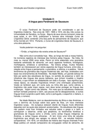 Introdução aos Estudos Lingüísticos Evani Viotti (USP)
14
Unidade 2:
A língua para Ferdinand de Saussure
O suíço Ferdinand de Saussure pode ser considerado o pai da
lingüística moderna. Nos anos de 1907, 1908 e 1910, ele deu três cursos na
Universidade de Genebra, na Suíça. Alguns de seus alunos tomaram notas de
suas aulas, e, em 1916, publicaram a famosa obra intitulada Curso de
Lingüística Geral, contendo uma boa parte do pensamento de Saussure, que
tinha morrido em 1913. Portanto, o Curso de Lingüística Geral, de Saussure, é
uma obra póstuma.
Vocês poderiam me perguntar:
--“Então, a lingüística não existia antes de Saussure?”
Não como ela é concebida hoje. Mas, ao longo de toda a nossa história,
há inúmeros registros do interesse dos homens pelas línguas. Na Índia, há
mais ou menos 2500 anos atrás, Panini já tinha elaborado uma gramática
bastante sofisticada do sânscrito, em seus aspectos fonéticos, fonológicos,
morfológicos, sintáticos e semânticos. Na Grécia antiga, muitos filósofos
também se interessavam por vários aspectos da língua humana, entre eles, a
relação entre língua e pensamento, a gramática, a retórica, e a poética. Vários
fenômenos da gramática das línguas modernas são, até hoje, analisados com
base nos ensinamentos de Aristóteles. Na Idade Média, um grande esforço foi
feito por parte dos estudiosos da língua, no sentido de preservar o latim da
influência das línguas dos povos bárbaros, que tinham invadido o Império
Romano, e que tinham se estabelecido em toda a Europa. Isso significa que,
nessa época, os estudos lingüísticos tinham uma orientação prescritivista.
Vocês se lembram que, em outra aula, eu tinha dito que, como ciência, a
lingüística não pode impor regras, nem deve tentar proteger as línguas das
mudanças. Vejam como não adianta. Por mais que os estudiosos medievais
tenham tentado preservar o latim, aos poucos ele foi desaparecendo, e outras
línguas foram surgindo a partir dele, como o português, o espanhol, o italiano, o
francês, o romeno.
Na Idade Moderna, com os descobrimentos da África e das Américas, e
com o domínio da Europa sobre boa parte da Ásia, um novo interesse
lingüístico surgiu. Os europeus estavam diante de línguas muito diferentes
daquelas com as quais eles estavam acostumados. Os estudiosos das línguas
não podiam mais ficar limitados aos estudos sobre o grego e o latim, e
começaram a observar, ainda que perplexos, os fenômenos fonéticos e
gramaticais de línguas como o chinês, como certas línguas indígenas da
América, e certas línguas africanas. Aí tem início uma linha de estudos
lingüísticos que atingiu seu apogeu no século XIX: os estudos histórico-
comparativos. Em 1816, um estudioso da história das línguas chamado Franz
Bopp publica um estudo comparativo da conjugação verbal do sânscrito, do
 