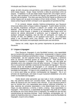 Introdução aos Estudos Lingüísticos Evani Viotti (USP)
15
grego, do latim, do persa e do germânico, que evidencia a enorme semelhança
entre essas línguas. Surge, nesse momento a idéia de parentesco entre as
línguas. A hipótese é a de que todas essas línguas têm uma origem comum.
Por isso, elas constituem uma família de línguas, que passaram a se chamar
línguas indo-européias. Fica claro que essa família de línguas se diferencia de
outras línguas com as quais os europeus vinham tendo contacto. Por sua vez,
essas outras línguas também começam a ser agrupadas em grandes famílias.
É no contexto desses estudos histórico-comparativos que Saussure
lança suas idéias sobre a língua e sobre a linguagem. A partir desse momento,
os estudos lingüísticos começam a adquirir um caráter mais profundo e
abstrato. Eles deixam de se concentrar na comparação de manifestações
externas de várias línguas, e passam a se interessar pela língua como um
sistema de valores estruturado e autônomo, que é subjacente a toda e
qualquer produção lingüística, seja ela feita em português, em inglês, em
francês, em ASL, em LIBRAS, ou em qualquer outra língua. Aí a lingüística
passa a ser concebida como uma ciência: ela não só descreve fatos
lingüísticos, mas busca uma explicação coerente para sua ocorrência.
Vamos ver, então, alguns dos pontos importantes do pensamento de
Saussure.
2.1 Língua e Linguagem
Para Saussure, linguagem é uma faculdade humana, uma capacidade
que os homens têm para produzir, desenvolver, compreender a língua e outras
manifestações simbólicas semelhantes à língua. A linguagem é heterogênea e
multifacetada: ela tem aspectos físicos, fisiológicos e psíquicos, e pertence
tanto ao domínio individual quanto ao domínio social. Para Saussure, é
impossível descobrir a unidade da linguagem. Por isso, ela não pode ser
estudada como uma categoria única de fatos humanos. A língua é diferente.
Ela é uma parte bem definida e essencial da faculdade da linguagem. Ela é um
produto social da faculdade da linguagem e um conjunto de convenções
necessárias estabelecidas e adotadas por um grupo social para o exercício da
faculdade da linguagem. A língua é uma unidade por si só. Para Saussure, ela
é a norma para todas as demais manifestações da linguagem. Ela é um
princípio de classificação, com base no qual é possível estabelecer uma certa
ordem na faculdade da linguagem.
Vocês devem estar pensando que isso tudo é muito complicado. De
fato, não estamos lidando com conceitos fáceis. Mas vamos retomar essas
idéias de Saussure de uma maneira mais informal. O que Saussure pensa é
que os homens têm uma capacidade para produzir sistemas simbólicos, ou
seja, sistemas de conceitos associados a uma determinada forma, como a
língua, as artes plásticas, o cinema, o teatro, a dança. Essa capacidade é a
linguagem. Para Saussure, a capacidade da linguagem não pode ser o objeto
de estudo de uma única ciência como a lingüística, na medida em que ela tem
características de naturezas diversas: física, fisiológica, antropológica, etc. O
objeto da lingüística deve ser a língua, que é um produto social da faculdade da
linguagem, e que é uma unidade.
 