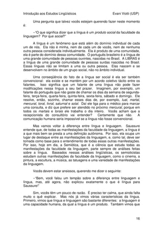 Introdução aos Estudos Lingüísticos Evani Viotti (USP)
16
Uma pergunta que talvez vocês estejam querendo fazer neste momento
é:
--“O que significa dizer que a língua é um produto social da faculdade da
linguagem? Por que social?”
A língua é um fenômeno que está além do domínio individual de cada
um de nós. Ela não é minha, nem de cada um de vocês, nem de nenhuma
outra pessoa considerada individualmente. Ela é produto de uma comunidade,
ela é parte do domínio dessa comunidade. O português brasileiro é a língua de
uma grande comunidade de pessoas ouvintes, nascidas no Brasil. A LIBRAS é
a língua de uma grande comunidade de pessoas surdas nascidas no Brasil.
Essas línguas não se limitam a uma ou outra pessoa. Elas nascem e se
desenvolvem no âmbito de um grupo social, não no âmbito individual.
Uma conseqüência do fato de a língua ser social é ela ser também
convencional: ela existe e se mantém por um acordo coletivo tácito entre os
falantes. Isso significa que um falante de uma língua não pode fazer
modificações nessa língua a seu bel prazer. Imaginem, por exemplo, um
falante do português que não goste de chamar os dias da semana de segunda-
feira, terça-feira, quarta-feira, quinta-feira, sexta-feira, sábado e domingo. Ele
resolve, então, sozinho, chamar esses dias de, por exemplo, lual, martal,
mercural, toral, livral, saturnal e solal. Daí ele liga para o médico para marcar
uma consulta, e diz que prefere ser atendido no próximo mercural, porque em
todos os martais e torais ele trabalha o dia inteiro. Vocês acham que a
recepcionista do consultório vai entender? Certamente que não. A
comunicação humana seria impossível se a língua não fosse convencional.
Mas vamos voltar à diferença entre língua e linguagem. Saussure
entende que, de todas as manifestações da faculdade da linguagem, a língua é
a que mais bem se presta a uma definição autônoma. Por isso, ela ocupa um
lugar de destaque entre as manifestações da linguagem, e, como tal, deve ser
tomada como base para o entendimento de todas essas outras manifestações.
Por isso, hoje em dia, a Semiótica, que é a ciência que estuda todas as
manifestações da faculdade da linguagem, parte sempre de análises feitas
sobre a língua. Baseados nessas análises lingüísticas, os semioticistas
estudam outras manifestações da faculdade da linguagem, como o cinema, a
pintura, a escultura, a música, as tatuagens e uma variedade de manifestações
da linguagem.
Vocês devem estar ansiosos, querendo me dizer o seguinte:
--“Bem, você falou um tempão sobre a diferença entre linguagem e
língua, mas, até agora, não explicou exatamente o que é língua para
Saussure!”
Sim, vocês têm um pouco de razão. É preciso ter calma, que ainda falta
muito o quê explicar. Mas nós já vimos várias características da língua.
Primeiro, vimos que língua e linguagem são bastante diferentes: a linguagem é
uma capacidade humana, da qual a língua é um produto. Também vimos que
 