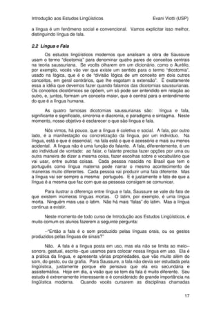 Introdução aos Estudos Lingüísticos Evani Viotti (USP)
17
a língua é um fenômeno social e convencional. Vamos explicitar isso melhor,
distinguindo língua de fala.
2.2 Língua e Fala
Os estudos lingüísticos modernos que analisam a obra de Saussure
usam o termo “dicotomia” para denominar quatro pares de conceitos centrais
na teoria saussuriana. Se vocês olharem em um dicionário, como o Aurélio,
por exemplo, vocês vão ver que existe um sentido para o termo “dicotomia”,
usado na lógica, que é o de “divisão lógica de um conceito em dois outros
conceitos, em geral contrários, que lhe esgotam a extensão”. É exatamente
essa a idéia que devemos fazer quando falamos das dicotomias saussurianas.
Os conceitos dicotômicos se opõem, um só pode ser entendido em relação ao
outro, e, juntos, formam um conceito maior, que é central para o entendimento
do que é a língua humana.
As quatro famosas dicotomias saussurianas são: língua e fala,
significante e significado, sincronia e diacronia, e paradigma e sintagma. Neste
momento, nosso objetivo é esclarecer o que são língua e fala.
Nós vimos, há pouco, que a língua é coletiva e social. A fala, por outro
lado, é a manifestação ou concretização da língua, por um indivíduo. Na
língua, está o que é essencial; na fala está o que é acessório e mais ou menos
acidental. A língua não é uma função do falante. A fala, diferentemente, é um
ato individual de vontade: ao falar, o falante precisa fazer opções por uma ou
outra maneira de dizer a mesma coisa, fazer escolhas sobre o vocabulário que
vai usar, entre outras coisas. Cada pessoa nascida no Brasil que tem o
português como língua materna pode narrar o mesmo acontecimento de
maneiras muito diferentes. Cada pessoa vai produzir uma fala diferente. Mas
a língua vai ser sempre a mesma: português. E é justamente o fato de que a
língua é a mesma que faz com que as pessoas consigam se comunicar.
Para ilustrar a diferença entre língua e fala, Saussure se vale do fato de
que existem inúmeras línguas mortas. O latim, por exemplo, é uma língua
morta. Ninguém mais usa o latim. Não há mais “falas” do latim. Mas a língua
continua a existir.
Neste momento de todo curso de Introdução aos Estudos Lingüísticos, é
muito comum os alunos fazerem a seguinte pergunta:
--“Então a fala é o som produzido pelas línguas orais, ou os gestos
produzidos pelas línguas de sinais?”
Não. A fala é a língua posta em uso, mas ela não se limita ao meio--
sonoro, gestual, escrito--que usamos para colocar nossa língua em uso. Ela é
a prática da língua, e apresenta várias propriedades, que vão muito além do
som, do gesto, ou da grafia. Para Saussure, a fala não devia ser estudada pela
lingüística, justamente porque ele pensava que ela era secundária e
assistemática. Hoje em dia, a visão que se tem da fala é muito diferente. Seu
estudo é extremamente interessante e é considerado de grande importância na
lingüística moderna. Quando vocês cursarem as disciplinas chamadas
 