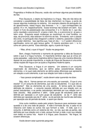 Introdução aos Estudos Lingüísticos Evani Viotti (USP)
18
Pragmática e Análise do Discurso, vocês vão conhecer algumas peculiaridades
da fala.
Para Saussure, o objeto da lingüística é a língua. Mas ele não deixa de
considerar a possibilidade de fatos da fala interferirem na língua, a ponto de
causar algumas mudanças no sistema. Um exemplo clássico do português é o
do aparecimento, nessa língua, dos fonemas /´/ e /ø/, que correspondem às
grafias -lh e -nh, respectivamente. Esses fonemas não existiam em latim. Sua
origem é fruto da palatalização das consoantes /l/ e /n/ diante de /i/, que deu
como resultado a pronúncia [fi´u] para o latim filiu, e a pronúncia [viøa] para o
latim vinia. Enquanto essas mudanças se mantinham no nível fonético, ou
seja, da pronúncia, elas estavam no domínio da fala. Entretanto, com o passar
dos anos, no português elas chegaram a alterar o sistema, passando a adquirir
um caráter distintivo. Isso significa que, hoje em dia, /´/ e /l/ podem diferenciar
significados, como em galo versus galho. O mesmo acontece com /ø/ e /n/,
como em pena e penha. Essa distinção, agora, é parte da língua.
--“Mas, afinal, o que é língua? Vocês me perguntam.
Bem, chegou finalmente o momento de apresentar a idéia de Saussure
sobre o que é a língua humana. É importante lembrar algo que já vimos em
aulas passadas: cada teoria lingüística define língua de uma maneira diferente.
Apesar de sua grande importância, a noção de língua de Saussure é uma entre
várias noções de língua com as quais a lingüística moderna opera.
Para Saussure, a língua é um sistema. Um sistema é um conjunto
organizado de elementos, que se define pelas características desses
elementos, e no qual cada elemento se define pelas diferenças que apresenta
em relação a outro elemento, e por sua relação com todo o conjunto.
--“Isso parece complicado!”, vocês devem estar querendo me dizer.
Não, não é. Vamos pensar em uma escola, por exemplo. O que é uma
escola? É um conjunto de elementos, que são os estudantes. E o que são os
estudantes? São os elementos de uma escola. Aí temos parte de nossa
definição de sistema: o conjunto (escola) definido por sua relação com as
partes (estudantes), e as partes (estudantes) definidas por sua relação com o
todo (escola). Mas podemos ir além. Cada grupo de estudante pode ser
definido por oposição a um outro grupo de estudante: os da 1a
. série são
definidos por oposição aos da 2a
. série; os do período da manhã são definidos
por oposição aos do período da tarde; e assim por diante.
Uma outra metáfora usada pelo próprio Saussure para esclarecer essa
questão é a de uma rede de pescar. A rede é formada de nós, e cada nó se
relaciona com todos os outros nós que formam a rede. A rede, que é o
conjunto, é definida como um sistema de nós; os nós, que são as partes, são
definidos por sua relação com o todo, porque formam a rede, e por sua relação
com todos os outros nós. Assim é a língua, para Saussure. Na língua, só
existem diferenças.
Vocês devem estar querendo perguntar:
 