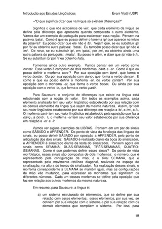 Introdução aos Estudos Lingüísticos Evani Viotti (USP)
19
--“O que significa dizer que na língua só existem diferenças?”
Significa o que nós acabamos de ver: que cada elemento da língua se
define pela diferença que apresenta quando comparado a outro elemento.
Vamos dar um exemplo do português para esclarecer essa noção. Pensem na
palavra /pata/. Como é que eu posso definir o fonema /p/ que aparece no início
da palavra? Eu posso dizer que ele não é /b/. Vejam que, se eu substituir /p/
por /b/ eu obtenho outra palavra: /bata/. Eu também posso dizer que /p/ não é
/m/. De novo, se eu substituir /p/, em /pata/, por /m/, eu obtenho ainda uma
outra palavra do português: /mata/. Eu posso ir além, e dizer que /p/ não é /l/.
Se eu substituir /p/ por /l/ eu obtenho /lata.
Tomemos ainda outro exemplo. Vamos pensar em um verbo como
cantar. Esse verbo é composto de dois morfemas, cant- e -ar. Como é que eu
posso definir o morfema cant-? Por sua oposição com bord-, que forma o
verbo bordar. Ou por sua oposição com danç-, que forma o verbo dançar. E
como é que eu posso definir o morfema -ar, do verbo cantar? Por sua
oposição com o morfema -er, que forma o verbo beber. Ou ainda por sua
oposição com o verbo -ir, que forma o verbo partir.
Para Saussure, o conjunto de diferenças que existe na língua está
relacionado com a noção de valor. Em todos os exemplos acima, cada
elemento analisado tem seu valor lingüístico estabelecido por sua relação com
os demais elementos da língua que sejam da mesma natureza. Assim, /p/ tem
seu valor lingüístico estabelecido por sua diferença em relação a /b/, a /m/, a /l/.
O morfema cant- tem seu valor lingüístico estabelecido pela oposição que faz a
danç-, a bord-. E o morfema -ar tem seu valor estabelecido por sua diferença
em relação a -er e -ir.
Vamos ver alguns exemplos da LIBRAS. Pensem em um par de sinais
como SÁBADO e APRENDER. Do ponto de vista da fonologia das línguas de
sinais, eu posso definir SÁBADO por oposição a APRENDER, pelo ponto de
articulação dos dois sinais: SÁBADO é realizado diante da boca do sinalizador,
e APRENDER é sinalizado diante da testa do sinalizador. Pensem agora em
sinais como SEMANA, DUAS-SEMANAS, TRÊS-SEMANAS, QUATRO-
SEMANAS. Como é que podemos definir esses sinais? Do ponto de vista
morfológico, esses sinais são compostos de dois morfemas: o número, que é
representado pela configuração de mão, e o sinal SEMANA, que é
representado pelo movimento retilíneo diagonal, realizado no espaço de
sinalização, na altura do tronco do sinalizador. Na realização desses sinais, o
morfema correspondente a SEMANA se mantém igual, mas as configurações
de mão vão mudando, para expressar os morfemas que significam os
diferentes números. Cada um desses morfemas se define pela oposição que
faz em relação aos outros morfemas da mesma natureza.
Em resumo, para Saussure, a língua é:
a) um sistema estruturado de elementos, que se define por sua
relação com esses elementos; esses elementos, por sua vez, se
definem por sua relação com o sistema e por sua relação com os
demais elementos que compõem o sistema. Por isso, para
 