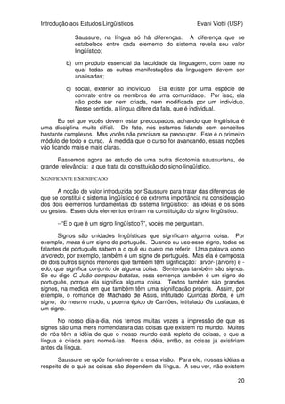 Introdução aos Estudos Lingüísticos Evani Viotti (USP)
20
Saussure, na língua só há diferenças. A diferença que se
estabelece entre cada elemento do sistema revela seu valor
lingüístico;
b) um produto essencial da faculdade da linguagem, com base no
qual todas as outras manifestações da linguagem devem ser
analisadas;
c) social, exterior ao indivíduo. Ela existe por uma espécie de
contrato entre os membros de uma comunidade. Por isso, ela
não pode ser nem criada, nem modificada por um indivíduo.
Nesse sentido, a língua difere da fala, que é individual.
Eu sei que vocês devem estar preocupados, achando que lingüística é
uma disciplina muito difícil. De fato, nós estamos lidando com conceitos
bastante complexos. Mas vocês não precisam se preocupar. Este é o primeiro
módulo de todo o curso. À medida que o curso for avançando, essas noções
vão ficando mais e mais claras.
Passemos agora ao estudo de uma outra dicotomia saussuriana, de
grande relevância: a que trata da constituição do signo lingüístico.
SIGNIFICANTE E SIGNIFICADO
A noção de valor introduzida por Saussure para tratar das diferenças de
que se constitui o sistema lingüístico é de extrema importância na consideração
dos dois elementos fundamentais do sistema lingüístico: as idéias e os sons
ou gestos. Esses dois elementos entram na constituição do signo lingüístico.
--“E o que é um signo lingüístico?”, vocês me perguntam.
Signos são unidades lingüísticas que significam alguma coisa. Por
exemplo, mesa é um signo do português. Quando eu uso esse signo, todos os
falantes de português sabem a o quê eu quero me referir. Uma palavra como
arvoredo, por exemplo, também é um signo do português. Mas ela é composta
de dois outros signos menores que também têm signficação: arvor- (árvore) e -
edo, que significa conjunto de alguma coisa. Sentenças também são signos.
Se eu digo O João comprou batatas, essa sentença também é um signo do
português, porque ela significa alguma coisa. Textos também são grandes
signos, na medida em que também têm uma significação própria. Assim, por
exemplo, o romance de Machado de Assis, intitulado Quincas Borba, é um
signo; do mesmo modo, o poema épico de Camões, intitulado Os Lusíadas, é
um signo.
No nosso dia-a-dia, nós temos muitas vezes a impressão de que os
signos são uma mera nomenclatura das coisas que existem no mundo. Muitos
de nós têm a idéia de que o nosso mundo está repleto de coisas, e que a
língua é criada para nomeá-las. Nessa idéia, então, as coisas já existiriam
antes da língua.
Saussure se opõe frontalmente a essa visão. Para ele, nossas idéias a
respeito de o quê as coisas são dependem da língua. A seu ver, não existem
 