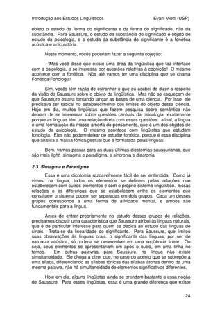 Introdução aos Estudos Lingüísticos Evani Viotti (USP)
24
objeto o estudo da forma do significante e da forma do significado, não da
substância. Para Saussure, o estudo da substância do significado é objeto de
estudo da psicologia, e o estuda da substância do significante é a fonética
acústica e articulatória.
Neste momento, vocês poderiam fazer a seguinte objeção:
--“Mas você disse que existe uma área da lingüística que faz interface
com a psicologia, e se interessa por questões relativas à cognição! O mesmo
acontece com a fonética. Nós até vamos ter uma disciplina que se chama
Fonética/Fonologia!
Sim, vocês têm razão de estranhar o que eu acabei de dizer a respeito
da visão de Saussure sobre o objeto da lingüística. Mas não se esqueçam de
que Saussure estava tentando lançar as bases de uma ciência. Por isso, ele
precisava ser radical no estabelecimento dos limites do objeto dessa ciência.
Hoje em dia, muitos lingüistas que fazem pesquisa sobre semântica não
deixam de se interessar sobre questões centrais da psicologia, exatamente
porque as línguas têm uma relação direta com essas questões: afinal, a língua
é uma formatação da massa amorfa do pensamento, que é um dos objetos de
estudo da psicologia. O mesmo acontece com lingüistas que estudam
fonologia. Eles não podem deixar de estudar fonética, porque é essa disciplina
que analisa a massa fônica/gestual que é formatada pelas línguas!
Bem, vamos passar para as duas últimas dicotomias saussurianas, que
são mais light: sintagma e paradigma, e sincronia e diacronia.
2.3 Sintagma e Paradigma
Essa é uma dicotomia razoavelmente fácil de ser entendida. Como já
vimos, na língua, todos os elementos se definem pelas relações que
estabelecem com outros elementos e com o próprio sistema lingüístico. Essas
relações e as diferenças que se estabelecem entre os elementos que
constituem o sistema podem ser separadas em dois grupos. Cada um desses
grupos corresponde a uma forma de atividade mental, e ambos são
fundamentais para a língua.
Antes de entrar propriamente no estudo desses grupos de relações,
precisamos discutir uma característica que Saussure atribui às línguas naturais,
que é de particular interesse para quem se dedica ao estudo das línguas de
sinais. Trata-se da linearidade do significante. Para Saussure, que limitou
suas observações às línguas orais, o significante das línguas, por ser de
natureza acústica, só poderia se desenvolver em uma seqüência linear. Ou
seja, seus elementos se apresentariam um após o outro, em uma linha no
tempo. Em outras palavras, para Saussure, na língua não existe
simultaneidade. Ele chega a dizer que, no caso do acento que se sobrepõe a
uma sílaba, diferenciando as sílabas tônicas das sílabas átonas dentro de uma
mesma palavra, não há simultaneidade de elementos significativos diferentes.
Hoje em dia, alguns lingüistas ainda se prendem bastante a essa noção
de Saussure. Para esses lingüistas, essa é uma grande diferença que existe
 