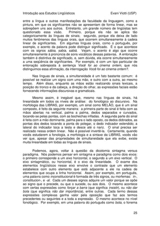 Introdução aos Estudos Lingüísticos Evani Viotti (USP)
25
entre a língua e outras manifestações da faculdade da linguagem, como a
pintura, em que os significantes não se apresentam de forma linear, mas se
sobrepõem uns aos outros. Entretanto, um grande número de lingüistas tem
questionado essa visão. Primeiro, porque ela não se aplica tão
categoricamente às línguas de sinais; segundo, porque ela deixa de lado
muitos fenômenos das línguas orais, que ocorrem simultaneamente à cadeia
linear de significantes. Em algumas línguas orais, como o português, por
exemplo, o acento da palavra pode distinguir significado. É o que acontece
com os signos sábia, sabia, sabiá. Vejam, o acento é algo que ocorre
simultaneamente à pronúncia de sons vocálicos dessas palavras. A entonação
também é distintiva de significado, e, sem dúvida, ela ocorre simultaneamente
a uma seqüência de significantes. Por exemplo, é com um tipo particular de
entonação sobreposta à sentença Você foi ao cinema ontem, que nós
distinguimos essa afirmação, da interrogação Você foi ao cinema ontem?.
Nas línguas de sinais, a simultaneidade é um fato bastante comum: é
possível se realizar um signo com uma mão, e outro com a outra, ao mesmo
tempo. Além disso, enquanto as mãos estão realizando sinais lexicais, a
posição do tronco e da cabeça, a direção do olhar, as expressões faciais estão
fornecendo informações discursivas e gramaticais.
Mesmo assim, é inegável que, mesmo nas línguas de sinais, há
linearidade em todos os níveis de análise: do fonológico ao discursivo. Na
morfologia das LIBRAS, por exemplo, um sinal como MELÃO, que é um sinal
composto, é feito da seguinte maneira: a primeira parte do sinal é feita com as
mãos abertas na vertical, palma a palma, dedos separados e curvados,
tocando-se pelas pontas, com as bochechas infladas. A segunda parte do sinal
é feita com a mão dominante, palma para o lado oposto, os dedos dobrados, as
pontas dos dedos tocando a ponta do polegar, o dedo indicador estendido; a
lateral do indicador toca a testa e desce até o nariz. O sinal precisa ser
realizado nessa ordem linear. Não é possível invertê-la. Certamente, quando
vocês estudarem a fonologia, a morfologia e a sintaxe da LIBRAS, vocês vão
ver que, apesar das propriedades de simultaneidade que ela exibe, existe
muita linearidade em todas as línguas de sinais.
Podemos, agora, voltar à questão da dicotomia sintagma versus
paradigma. Nós podemos pensar em sintagma e paradigma como dois eixos:
o primeiro corresponde a um eixo horizontal, o segundo a um eixo vertical. O
eixo sintagmático, ou horizontal, é o eixo da linearidade. O exame dos
elementos lingüísticos nesse eixo envolve o contraste que um elemento
estabelece com outro elemento que está adjacente a ele na cadeia de
elementos que ocupa a linha horizontal. Assim, por exemplo, em português,
uma palavra como inconstitucional é formada de três signos, ou morfemas: in-,
constitucion-, e -al. Cada um desses signos adquire um valor porque se opõe
ao signo que o precede, ou que o sucede, ou aos dois. O mesmo acontece
com certas expressões como forçar a barra (que significa insistir), ou não dar
bola (que significa não dar importância), entre outras. Cada termo dessas
expressões complexas ganha valor pela oposição que faz aos termos
precedentes ou seguintes e a toda a expressão. O mesmo acontece no nível
fonológico. Por exemplo, em uma palavra do português como bota, o fonema
 
